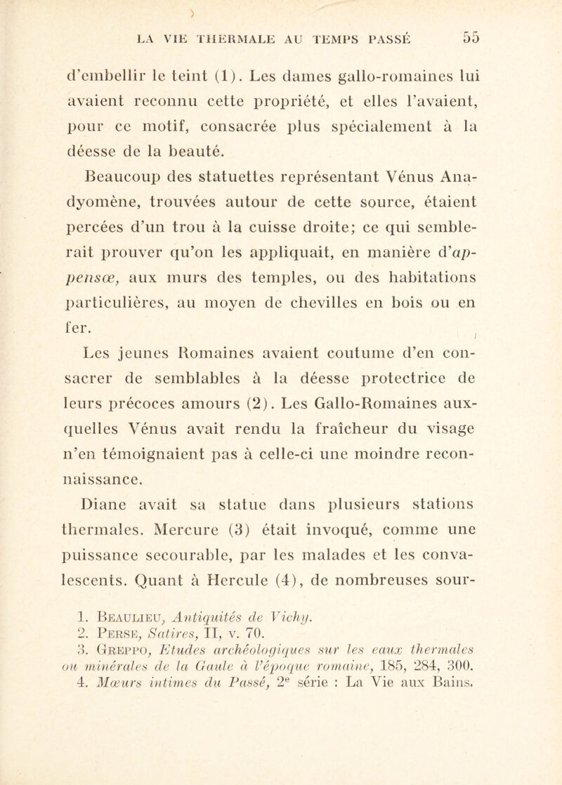 d’embellir le teint (1). Les dames gallo-romaines lui avaient reconnu cette propriété, et elles l’avaient, pour ce motif, consacrée plus spécialement à la déesse de la beauté. Beaucoup des statuettes représentant Vénus Ana- dyomène, trouvées autour de cette source, étaient percées d’un trou à la cuisse droite; ce qui semble¬ rait prouver qu’on les appliquait, en manière d’ap- pensœ, aux murs des temples, ou des habitations particulières, au moyen de chevilles en bois ou en fer. Les jeunes Romaines avaient coutume d’en con¬ sacrer de semblables à la déesse protectrice de leurs précoces amours (2). Les Gallo-Romaines aux¬ quelles Vénus avait rendu la fraîcheur du visage n’en témoignaient pas à celle-ci une moindre recon¬ naissance. Diane avait sa statue dans plusieurs stations thermales. Mercure (3) était invoqué, comme une puissance secourable, par les malades et les conva¬ lescents. Quant à Hercule (4), de nombreuses sour- 1. Beaulieu, Antiquités de Vichy. 2. Perse, Satires, II, v. 70. 3. Greppo, Etudes archéologiques sur les eaux thermales ou minérales de la Gaule à l’époque romaine, 185, 284, 300.