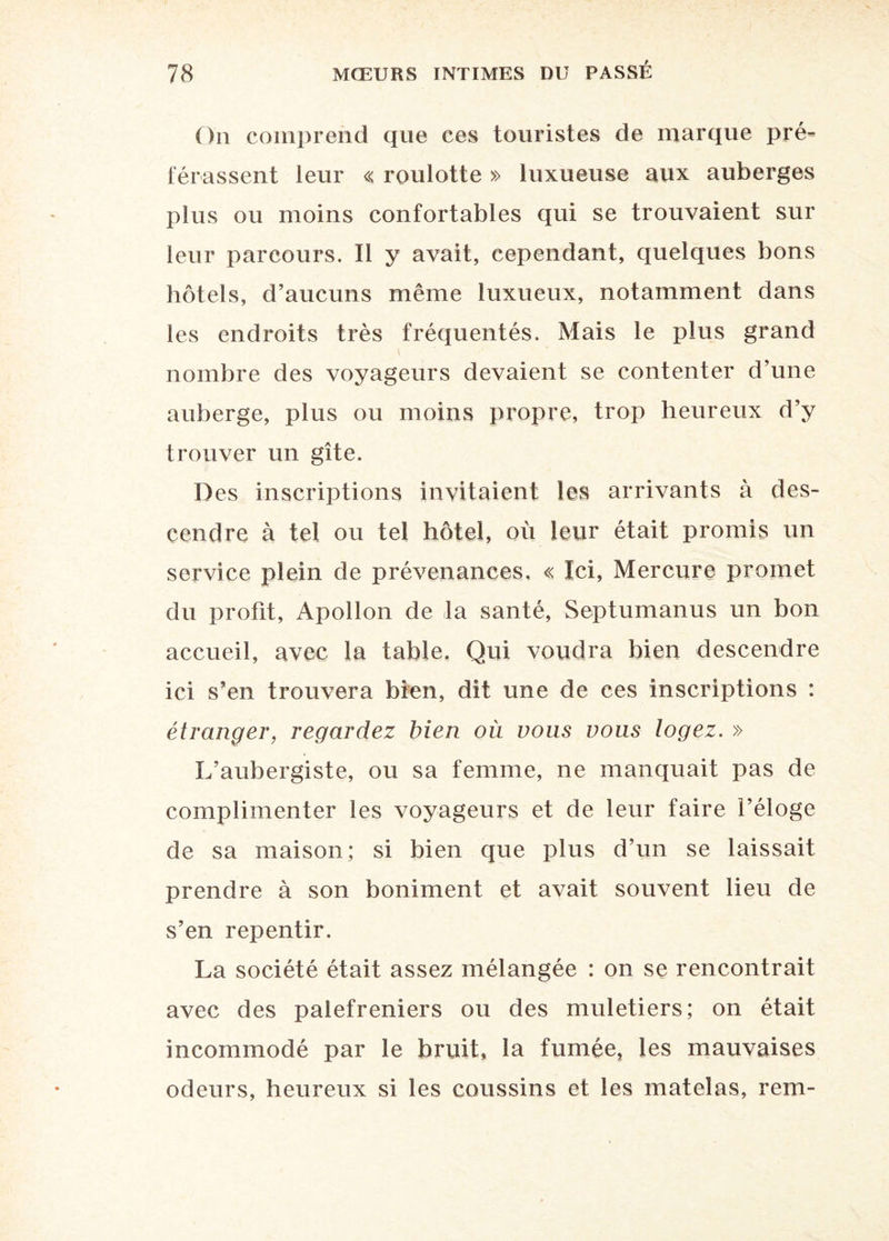 On comprend que ces touristes de marque pré¬ férassent leur « roulotte » luxueuse aux auberges plus ou moins confortables qui se trouvaient sur leur parcours. Il y avait, cependant, quelques bons hôtels, d’aucuns même luxueux, notamment dans les endroits très fréquentés. Mais le plus grand nombre des voyageurs devaient se contenter d’une auberge, plus ou moins propre, trop heureux d’y trouver un gîte. Des inscriptions invitaient les arrivants à des¬ cendre à tel ou tel hôtel, où leur était promis un service plein de prévenances. « Ici, Mercure promet du profit, Apollon de la santé, Septumanus un bon accueil, avec la table. Qui voudra bien descendre ici s’en trouvera bien, dit une de ces inscriptions : étranger, regardez bien où vous vous logez. » L’aubergiste, ou sa femme, ne manquait pas de complimenter les voyageurs et de leur faire l’éloge de sa maison; si bien que plus d’un se laissait prendre à son boniment et avait souvent lieu de s’en repentir. La société était assez mélangée : on se rencontrait avec des palefreniers ou des muletiers; on était incommodé par le bruit, la fumée, les mauvaises odeurs, heureux si les coussins et les matelas, rem-