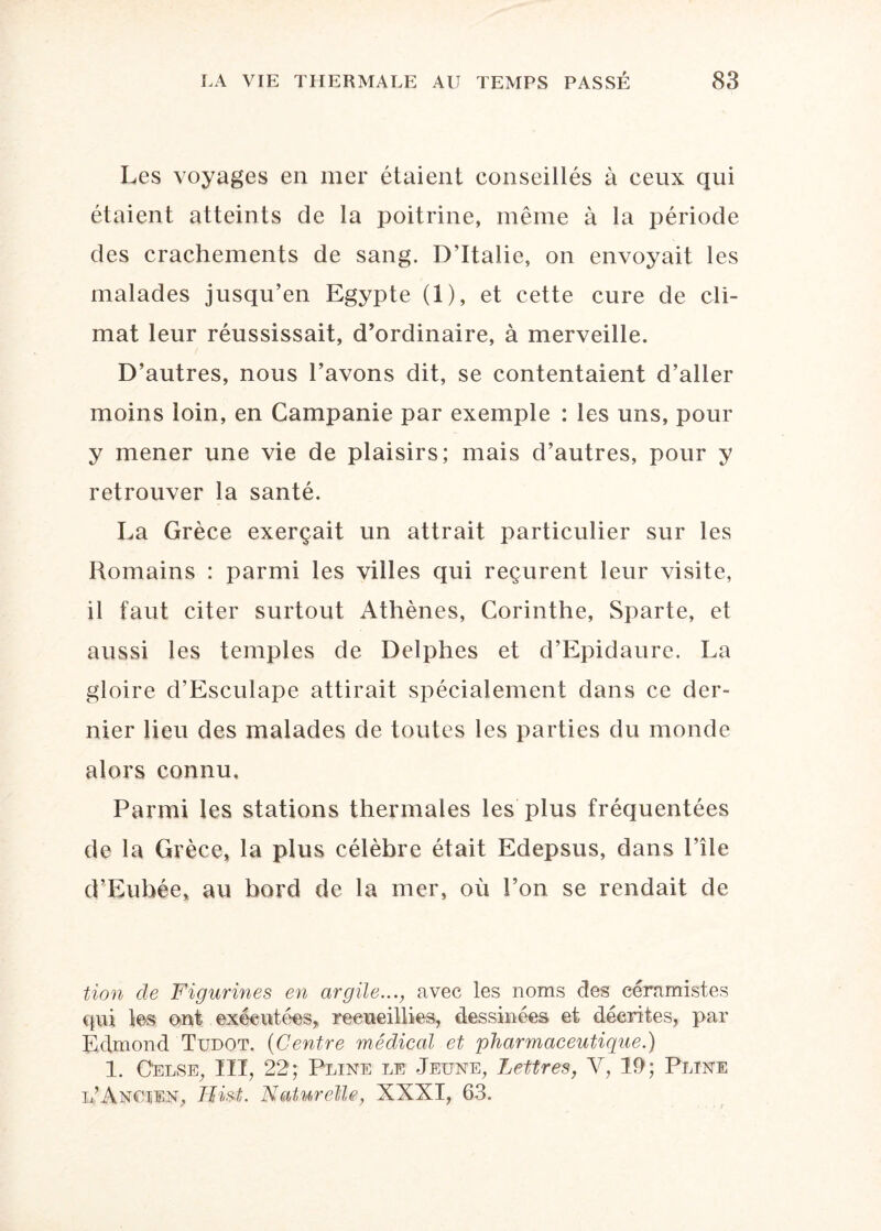 Les voyages en mer étaient conseillés à ceux qui étaient atteints de la poitrine, même à la période des crachements de sang. D’Italie, on envoyait les malades jusqu’en Egypte (1), et cette cure de cli¬ mat leur réussissait, d’ordinaire, à merveille. D’autres, nous l’avons dit, se contentaient d’aller moins loin, en Campanie par exemple : les uns, pour y mener une vie de plaisirs; mais d’autres, pour y retrouver la santé. La Grèce exerçait un attrait particulier sur les Romains : parmi les villes qui reçurent leur visite, il faut citer surtout Athènes, Corinthe, Sparte, et aussi les temples de Delphes et d’Epidaure. La gloire d’Esculape attirait spécialement dans ce der¬ nier lieu des malades de toutes les parties du monde alors connu. Parmi les stations thermales les plus fréquentées de la Grèce, la plus célèbre était Edepsus, dans l’île d’Euhée, au bord de la mer, où l’on se rendait de tion de Figurines en argile..., avec les noms des céramistes qui les ont exécutées, recueillies, dessinées et décrites, par Edmond Tudot. (Centre médical et pharmaceutique.) 1. Celse, III, 22; Pline le Jeune, Lettres, Y, 11); Pline l’Ancien, Ilist. Naturelle, XXXI, 63.