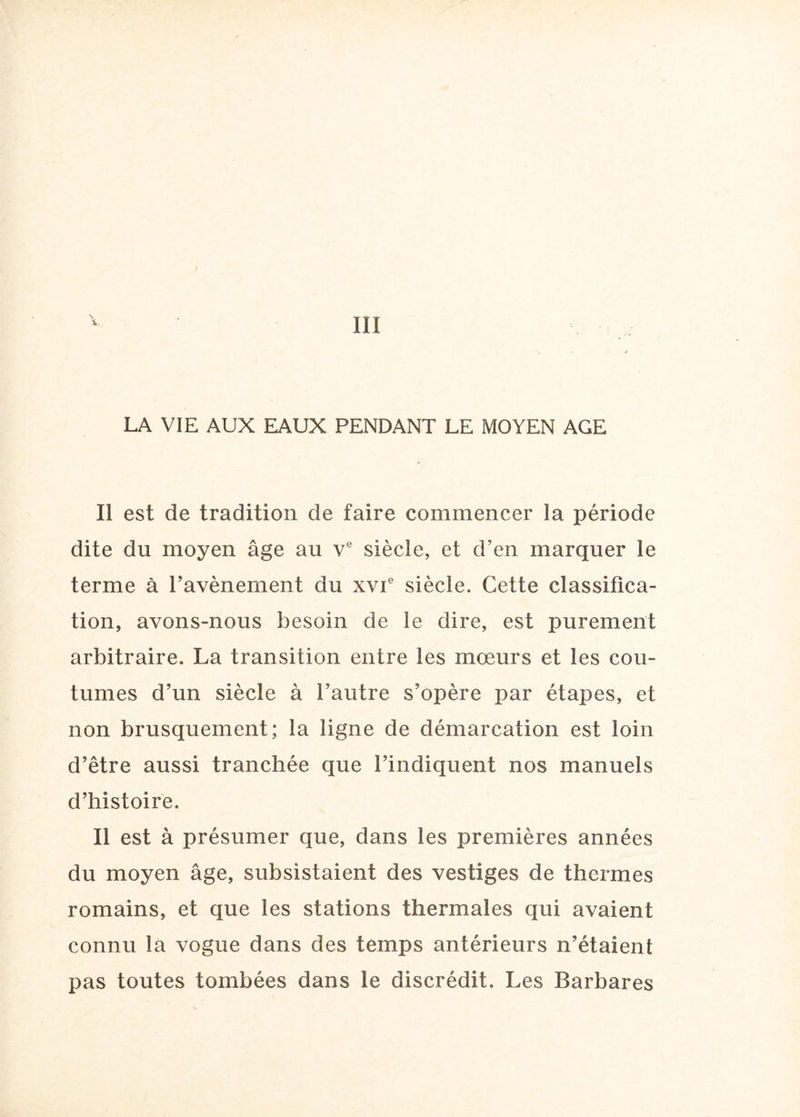 LA VIE AUX EAUX PENDANT LE MOYEN AGE Il est de tradition de faire commencer la période dite du moyen âge au ve siècle, et d’en marquer le terme à ravènement du xvT siècle. Cette classifica¬ tion, avons-nous besoin de le dire, est purement arbitraire. La transition entre les mœurs et les cou¬ tumes d’un siècle à l’autre s’opère par étapes, et non brusquement; la ligne de démarcation est loin d’être aussi tranchée que l’indiquent nos manuels d’histoire. Il est à présumer que, dans les premières années du moyen âge, subsistaient des vestiges de thermes romains, et que les stations thermales qui avaient connu la vogue dans des temps antérieurs n’étaient pas toutes tombées dans le discrédit. Les Barbares