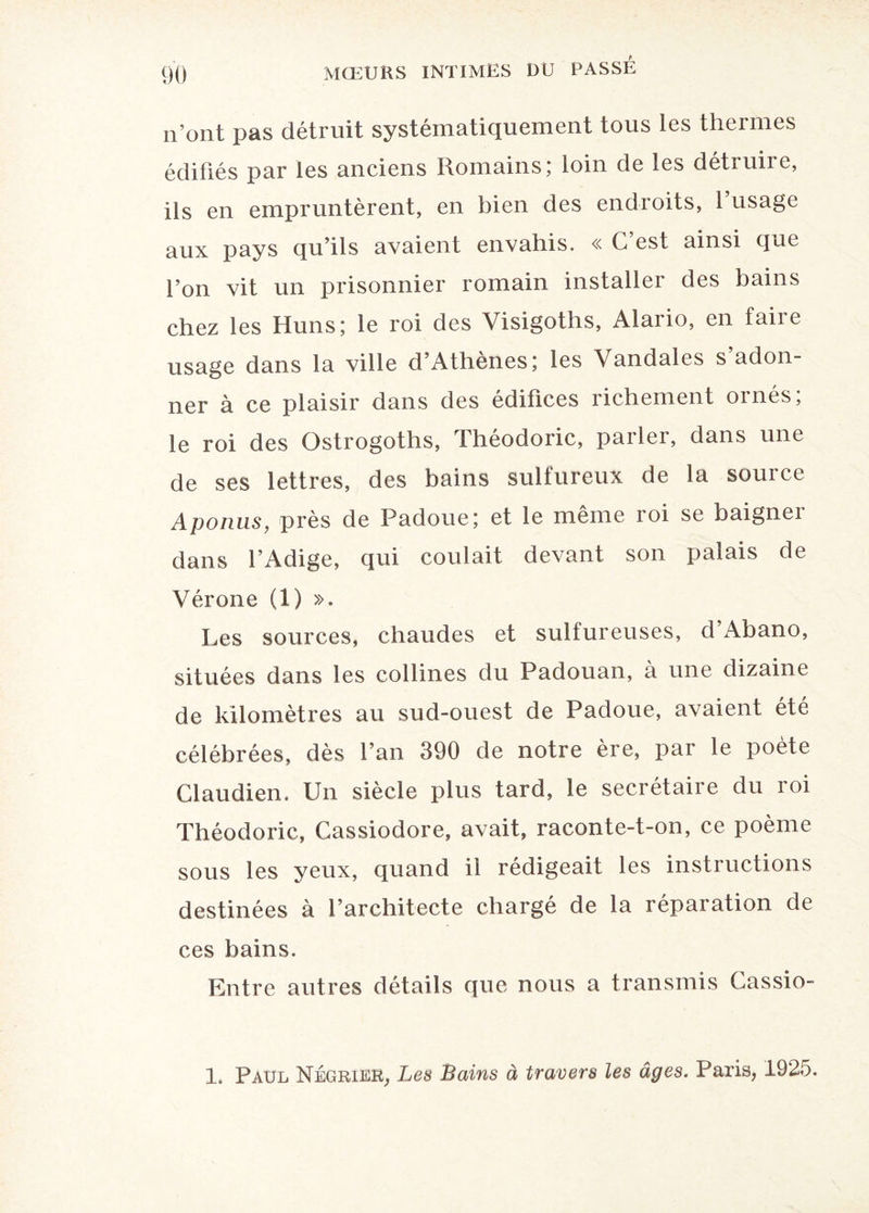 n’ont pas détruit systématiquement tous les thermes édifiés par les anciens Romains; loin de les détruire, ils en empruntèrent, en bien des endroits, 1 usage aux pays qu’ils avaient envahis. « C est ainsi que l’on vit un prisonnier romain installer des bains chez les Huns; le roi des Visigoths, Alario, en faire usage dans la ville d’Athènes; les Vandales s adon¬ ner à ce plaisir dans des édifices richement ornés; le roi des Ostrogoths, Théodoric, parler, dans une de ses lettres, des bains sulfureux de la source Aponus, près de Padoue; et le même roi se baigner dans l’Adige, qui coulait devant son palais de Vérone (1) ». Les sources, chaudes et sulfureuses, d Abano, situées dans les collines du Padouan, à une dizaine de kilomètres au sud-ouest de Padoue, avaient été célébrées, dès l’an 390 de notre ère, par le poète Claudien. Un siècle plus tard, le secrétaire du roi Théodoric, Cassiodore, avait, raconte-t-on, ce poème sous les yeux, quand il rédigeait les instructions destinées à l’architecte chargé de la réparation de ces bains. Entre autres détails que nous a transmis Cassio- 1. Paul Négrier, Les Bains à travers les âges. Paris, 1925.