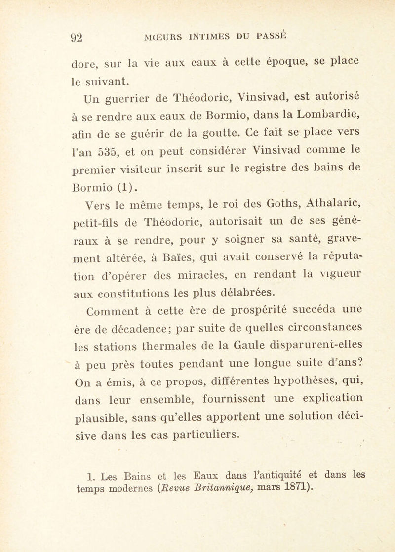 dore, sur la vie aux eaux à cette époque, se place le suivant. Un guerrier de Théodoric, Yinsivad, est autorisé à se rendre aux eaux de Bormio, dans la Lombardie, afin de se guérir de la goutte. Ce fait se place vers fan 535, et on peut considérer Vinsivad comme le premier visiteur inscrit sur le registre des bains de Bormio (1). Vers le même temps, le roi des Goths, Athalaric, petit-fils de Théodoric, autorisait un de ses géné¬ raux à se rendre, pour y soigner sa santé, grave¬ ment altérée, à Baies, qui avait conservé la réputa¬ tion d’opérer des miracles, en rendant la vigueur aux constitutions les plus délabrées. Comment à cette ère de prospérité succéda une ère de décadence; par suite de quelles circonstances les stations thermales de la Gaule disparurent-elles à peu près toutes pendant une longue suite d’ans? On a émis, à ce propos, différentes hypothèses, qui, dans leur ensemble, fournissent une explication plausible, sans qu’elles apportent une solution déci¬ sive dans les cas particuliers. 1. Les Bains et les Eaux dans fantiquité et dans les temps modernes (Revue Britannique, mars 1871).