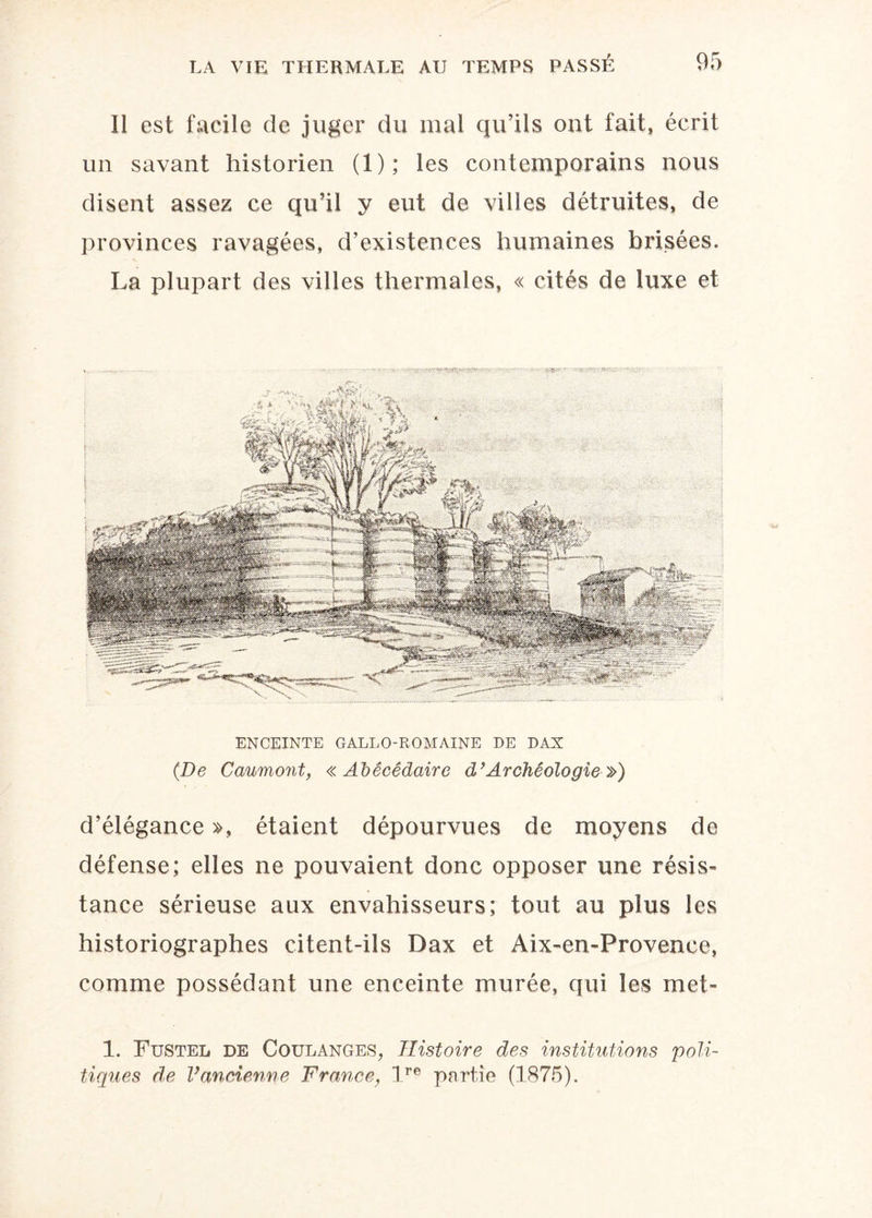 Il est facile de juger du mal qu’ils ont fait, écrit un savant historien (1); les contemporains nous disent assez ce qu’il y eut de villes détruites, de provinces ravagées, d’existences humaines brisées. La plupart des villes thermales, « cités de luxe et '■yi ENCEINTE GALLO-ROMAINE DE DAX (De Caumont, «Abécédaire d’Archéologie ») d’élégance », étaient dépourvues de moyens de défense; elles ne pouvaient donc opposer une résis¬ tance sérieuse aux envahisseurs; tout au plus les historiographes citent-ils Dax et Aix-en-Provence, comme possédant une enceinte murée, qui les met- 1. Fustel de Coulanges, Histoire des institutions 'poli¬ tiques de Vancienne France, lre partie (1875).