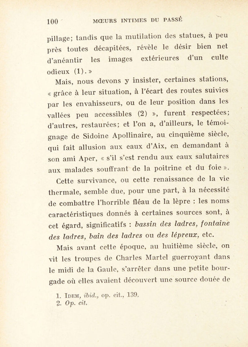 pillage; tandis que la mutilation des statues, à peu près toutes décapitées, révèle le désir bien net d’anéantir les images extérieures d’un culte odieux (1).» Mais, nous devons y insister, certaines stations, « grâce à leur situation, à l’écart des routes suivies par les envahisseurs, ou de leur position dans les vallées peu accessibles (2) », furent respectées, d’autres, restaurées; et Ion a, d ailleurs, le témoi¬ gnage de Sidoine Apollinaire, au cinquième siècle, qui fait allusion aux eaux d’Aix, en demandant à son ami Aper, « s’il s’est rendu aux eaux salutaiics aux malades souffrant de la poitrine et du foie ». Cette survivance, ou cette renaissance de la vie thermale, semble due, pour une part, à la nécessité de combattre l’horrible fléau de la lèpre : les noms caractéristiques donnés à certaines sources sont, à cet égard, significatifs : bassin des ladres, fontaine des ladres, bain des ladres ou des lépreux, etc. Mais avant cette époque, au huitième siècle, on vit les troupes de Charles Martel guerroyant dans le midi de la Gaule, s’arrêter dans une petite bour¬ gade où elles avaient découvert une source douée de 1. Idem, ibid., op. cit., 139, 2. Op. cit,