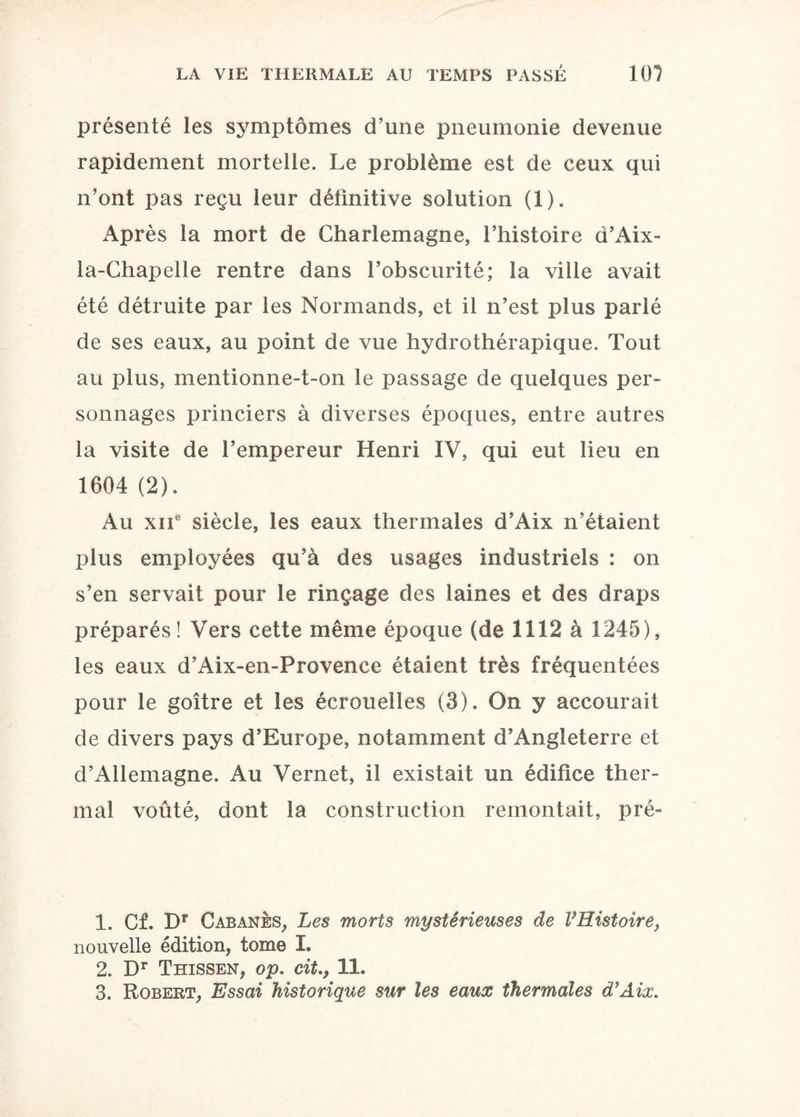 présenté les symptômes d’une pneumonie devenue rapidement mortelle. Le problème est de ceux qui n’ont pas reçu leur définitive solution (1). Après la mort de Charlemagne, l’histoire d’Aix- la-Chapelle rentre dans l’obscurité; la ville avait été détruite par les Normands, et il n’est plus parlé de ses eaux, au point de vue hydrothérapique. Tout au plus, mentionne-t-on le passage de quelques per¬ sonnages princiers à diverses époques, entre autres la visite de l’empereur Henri IV, qui eut lieu en 1604 (2). Au xiie siècle, les eaux thermales d’Aix n’étaient plus employées qu’à des usages industriels : on s’en servait pour le rinçage des laines et des draps préparés! Vers cette même époque (de 1112 à 1245), les eaux d’Aix-en-Provence étaient très fréquentées pour le goitre et les écrouelles (3). On y accourait de divers pays d’Europe, notamment d’Angleterre et d’Allemagne. Au Vernet, il existait un édifice ther¬ mal voûté, dont la construction remontait, pré- 1. Cf. Dr Cabanes, Les morts mystérieuses de VRistoire, nouvelle édition, tome I. 2. Dr Thissen, op. cit.y 11. 3. Robert, Essai historique sur les eaux thermales d’Aix.