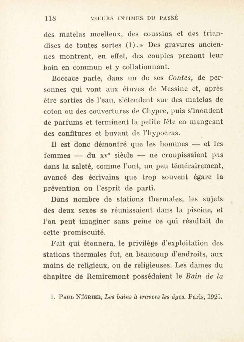 des matelas moelleux, des coussins et d@s frian¬ dises de toutes sortes (1).» Des gravures ancien¬ nes montrent, en effet, des couples prenant leur bain en commun et y collationnant. Boccace parle, dans un de ses Contes, de per¬ sonnes qui vont aux étuves de Messine et, après être sorties de l’eau, s’étendent sur des matelas de coton ou des couvertures de Chypre, puis s’inondent de parfums et terminent la petite fête en mangeant des confitures et buvant de l’hypocras. Il est donc démontré que les hommes — et les femmes — du xve siècle — ne croupissaient pas dans la saleté, comme l’ont, un peu témérairement, avancé des écrivains que trop souvent égare la prévention ou l’esprit de parti. Dans nombre de stations thermales, les sujets des deux sexes se réunissaient dans la piscine, et l’on peut imaginer sans peine ce qui résultait de cette promiscuité. Fait qui étonnera, le privilège d’exploitation des stations thermales fut, en beaucoup d’endroits, aux mains de religieux, ou de religieuses. Les dames du chapitre de Remiremont possédaient le Bain de la 1. Paul Négrier, Les bains à travers les âges. Paris, 1925,