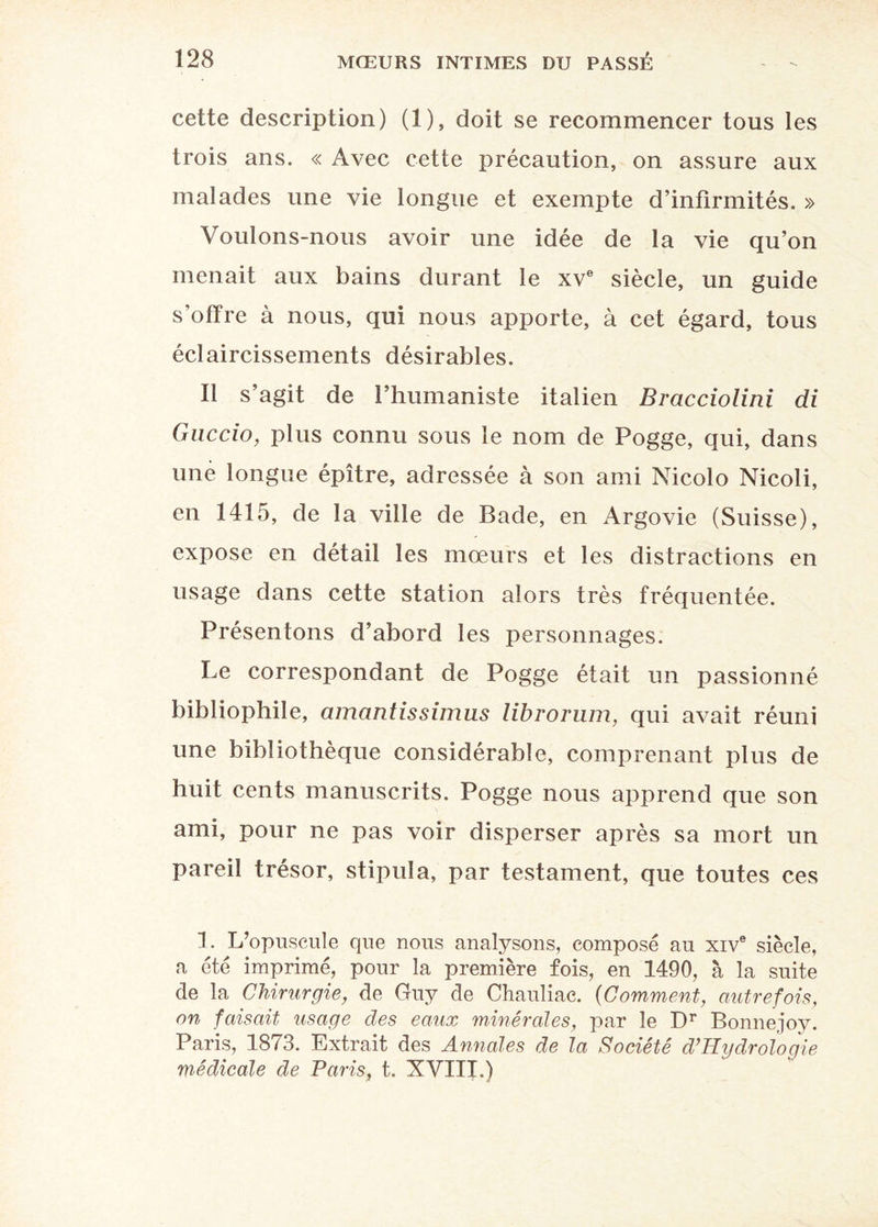 cette description) (1), doit se recommencer tous les trois ans. « Avec cette précaution, on assure aux malades une vie longue et exempte d’infirmités. » Voulons-nous avoir une idée de la vie qu’on menait aux bains durant le xve siècle, un guide s’offre à nous, qui nous apporte, à cet égard, tous éclaircissements désirables. Il s’agit de l’humaniste italien Bracciolini di Guccio, plus connu sous le nom de Pogge, qui, dans une longue épître, adressée à son ami Nicolo Nicoli, en 1415, de la ville de Bade, en Argovie (Suisse), expose en détail les mœurs et les distractions en usage dans cette station alors très fréquentée. Présentons d’abord les personnages. Le correspondant de Pogge était un passionné bibliophile, amantissimus librorum, qui avait réuni une bibliothèque considérable, comprenant plus de huit cents manuscrits. Pogge nous apprend que son ami, pour ne pas voir disperser après sa mort un pareil trésor, stipula, par testament, que toutes ces 1. L’opuscule que nous analysons, composé au xive siècle, a été imprimé, pour la première fois, en 1490, à la suite de la Chirurgie, de Guy de Chauliac. (Comment, autrefois, on faisait usage des eaux minérales, par le Dr Bonnejoy. Paris, 1873. Extrait des Annales de la Société d’Hydroïogie médicale de Paris, t. XVIII.)