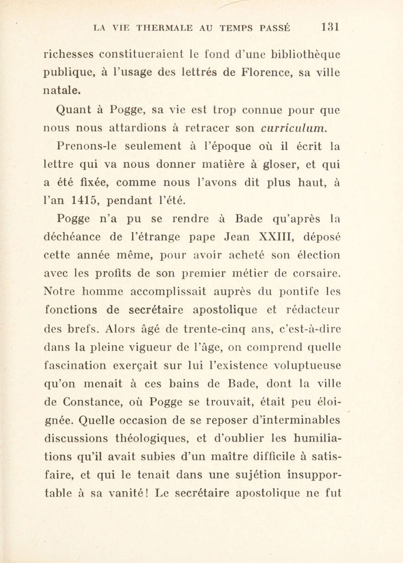 richesses constitueraient le fond d’une bibliothèque publique, à l’usage des lettrés de Florence, sa ville natale. Quant à Pogge, sa vie est trop connue pour que nous nous attardions à retracer son curriculum. Prenons-le seulement à l’époque où il écrit la lettre qui va nous donner matière à gloser, et qui a été fixée, comme nous l’avons dit plus haut, à l’an 1415, pendant l’été. Pogge n’a pu se rendre à Bade qu’après la déchéance de l’étrange pape Jean XXIII, déposé cette année même, pour avoir acheté son élection avec les profits de son premier métier de corsaire. Notre homme accomplissait auprès du pontife les fonctions de secrétaire apostolique et rédacteur des brefs. Alors âgé de trente-cinq ans, c’est-à-dire dans la pleine vigueur de l’âge, on comprend quelle fascination exerçait sur lui l’existence voluptueuse qu’on menait à ces bains de Bade, dont la ville de Constance, où Pogge se trouvait, était peu éloi¬ gnée. Quelle occasion de se reposer d’interminables discussions théologiques, et d’oublier les humilia¬ tions qu’il avait subies d’un maître difficile à satis¬ faire, et qui le tenait dans une sujétion insuppor¬ table à sa vanité! Le secrétaire apostolique ne fut