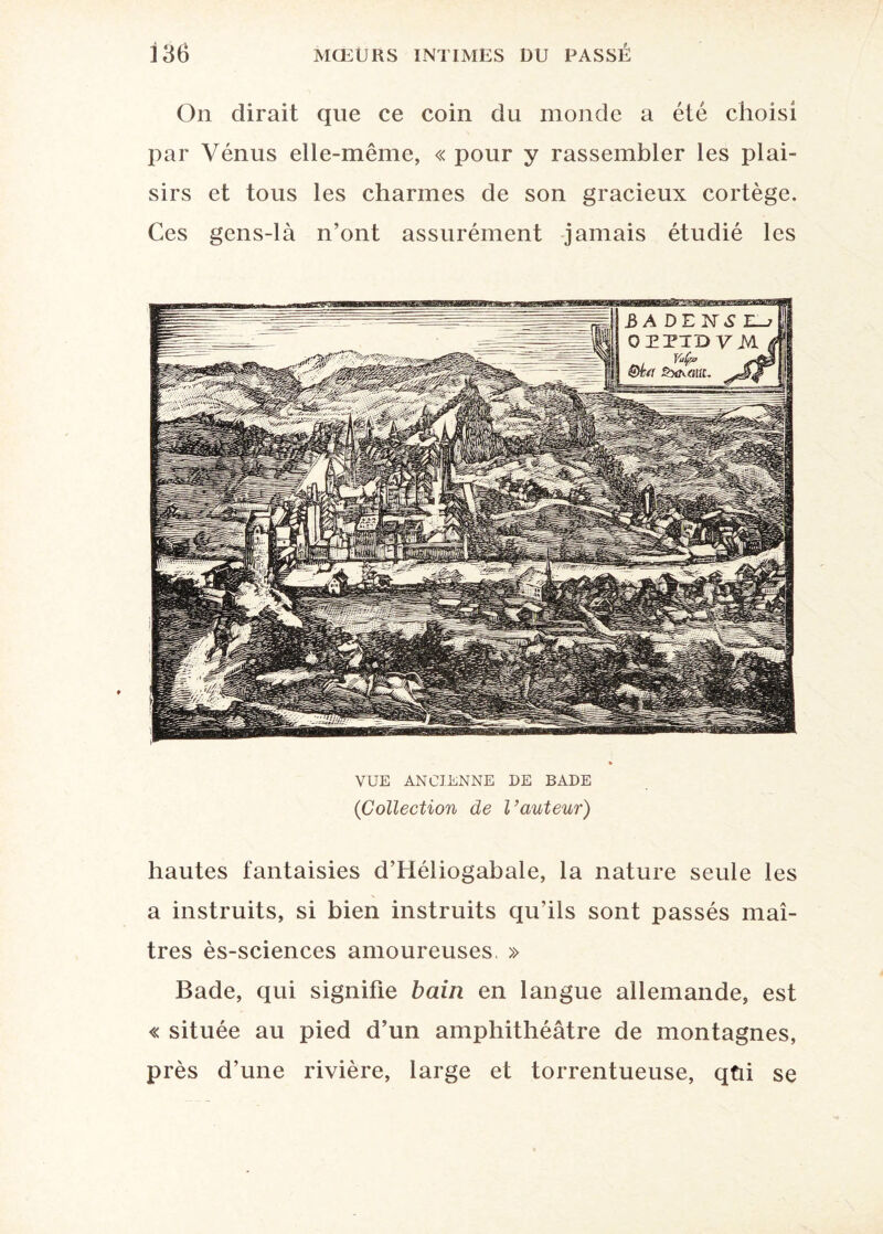 On dirait que ce coin du monde a été choisi par Vénus elle-même, « pour y rassembler les plai¬ sirs et tous les charmes de son gracieux cortège. Ces gens-là n’ont assurément jamais étudié les VUE ANCIENNE DE BADE (Collection de l’auteur) hautes fantaisies d’Héliogabale, la nature seule les a instruits, si bien instruits qu'ils sont passés maî¬ tres ès-sciences amoureuses. » Bade, qui signifie bain en langue allemande, est « située au pied d’un amphithéâtre de montagnes, près d’une rivière, large et torrentueuse, qüi se