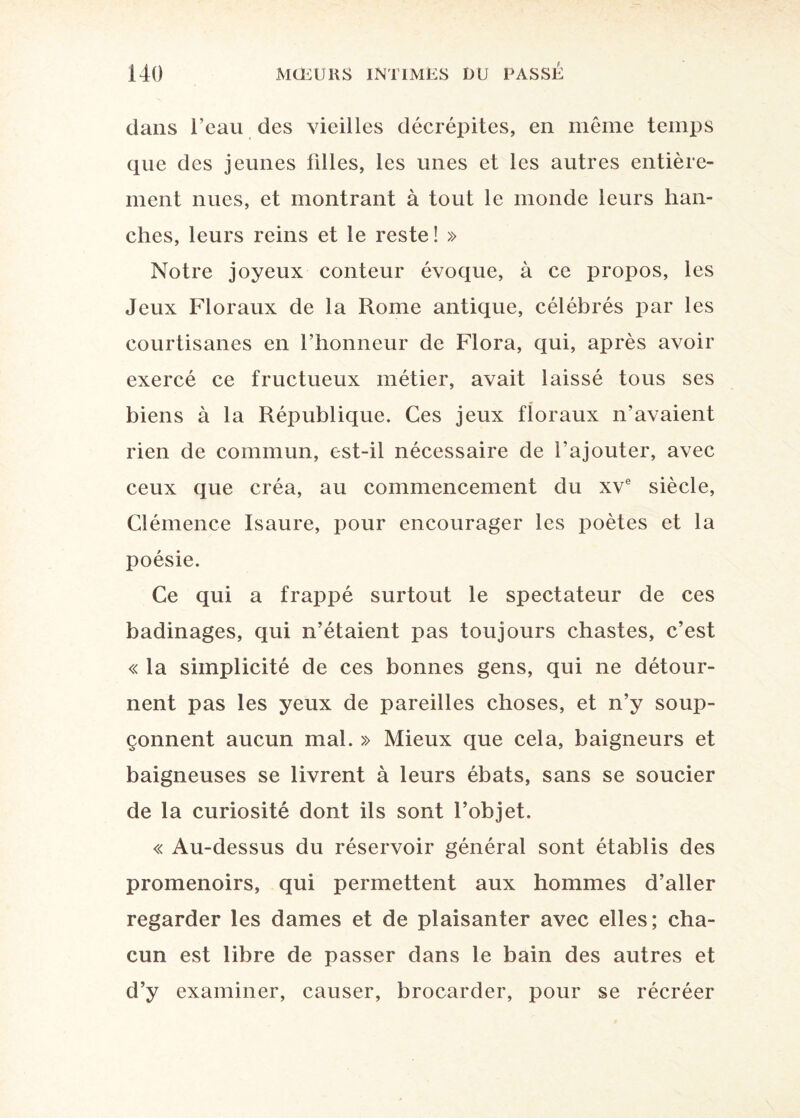 dans l’eau des vieilles décrépites, en même temps que des jeunes tilles, les unes et les autres entière¬ ment nues, et montrant à tout le monde leurs han¬ ches, leurs reins et le reste! » Notre joyeux conteur évoque, à ce propos, les Jeux Floraux de la Rome antique, célébrés par les courtisanes en l’honneur de Flora, qui, après avoir exercé ce fructueux métier, avait laissé tous ses biens à la République. Ces jeux floraux n'avaient rien de commun, est-il nécessaire de l’ajouter, avec ceux que créa, au commencement du xve siècle, Clémence Isaure, pour encourager les poètes et la poésie. Ce qui a frappé surtout le spectateur de ces badinages, qui n’étaient pas toujours chastes, c’est « la simplicité de ces bonnes gens, qui ne détour¬ nent pas les yeux de pareilles choses, et n’y soup¬ çonnent aucun mal. » Mieux que cela, baigneurs et baigneuses se livrent à leurs ébats, sans se soucier de la curiosité dont ils sont l’objet. « Au-dessus du réservoir général sont établis des promenoirs, qui permettent aux hommes d’aller regarder les dames et de plaisanter avec elles; cha¬ cun est libre de passer dans le bain des autres et d’y examiner, causer, brocarder, pour se récréer