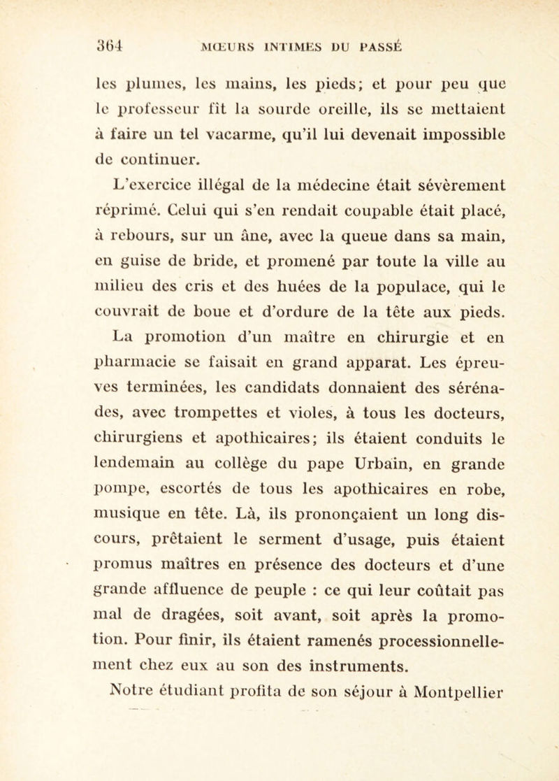 les plumes, les mains, les pieds; el pour peu que le professeur fît la sourde oreille, ils se mettaient à faire un tel vacarme, qu’il lui devenait impossible de continuer. L’exercice illégal de la médecine était sévèrement réprimé. Celui qui s’en rendait coupable était placé, à rebours, sur un ane, avec la queue dans sa main, en guise de bride, et promené par toute la ville au milieu des cris et des huées de la populace, qui le couvrait de boue et d’ordure de la tête aux pieds. La promotion d’un maître en chirurgie et en pharmacie se faisait en grand apparat. Les épreu¬ ves terminées, les candidats donnaient des séréna¬ des, avec trompettes et violes, à tous les docteurs, chirurgiens et apothicaires; ils étaient conduits le lendemain au collège du pape Urbain, en grande pompe, escortés de tous les apothicaires en robe, musique en tête. Là, ils prononçaient un long dis¬ cours, prêtaient le serment d’usage, puis étaient promus maîtres en présence des docteurs et d’une grande affluence de peuple : ce qui leur coûtait pas mal de dragées, soit avant, soit après la promo¬ tion. Pour finir, ils étaient ramenés processionnelle- ment chez eux au son des instruments. Notre étudiant profita de son séjour à Montpellier