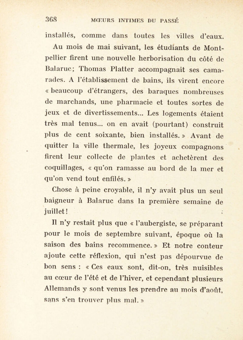 installés, comme dans toutes les villes d’eaux. Au mois de mai suivant, les étudiants de Mont¬ pellier firent une nouvelle herborisation du côté de Balaruc; Thomas Flatter accompagnait ses cama¬ rades. A rétablissement de bains, ils virent encore « beaucoup d’étrangers, des baraques nombreuses de marchands, une pharmacie et toutes sortes de jeux et de divertissements... Les logements étaient très mai tenus... on en avait (pourtant) construit plus de cent soixante, bien installés. » Avant de quitter la ville thermale, les joyeux compagnons firent leur collecte de plantes et achetèrent des coquillages, « qu’on ramasse au bord de la mer et qu’on vend tout enfilés. » Chose h peine croyable, il n’y avait plus un seul baigneur à Balaruc dans la première semaine de juillet! Il n’y restait plus que « l’aubergiste, se préparant pour le mois de septembre suivant, époque où la saison des bains recommence. » Et notre conteur ajoute cette réflexion, qui n’est pas dépourvue de bon sens : « Ces eaux sont, dit-on, très nuisibles au cœur de l’été et de l’hiver, et cependant plusieurs Allemands y sont venus les prendre au mois d’aoùt, sans s’en trouver plus mal. »