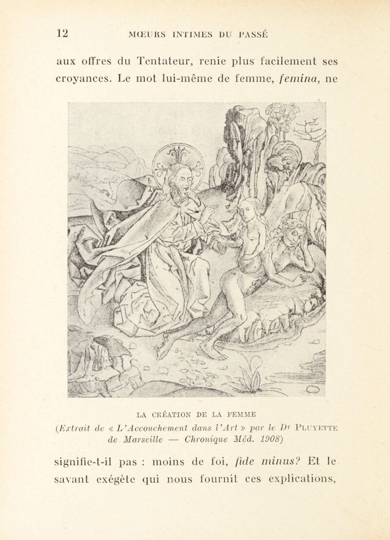 aux offres du Tentateur, renie plus facilement ses croyances. Le mot lui-même de femme, femina, ne LA CRÉATION DE LA FEMME (.Extrait de « L’Accouchement dans l’Art » par le Dr Pluyette de Marseille — Chronique Méd. 1908) signifie-t-il pas : moins de foi, fide minus? Et le savant exégète qui nous fournit ces explications,