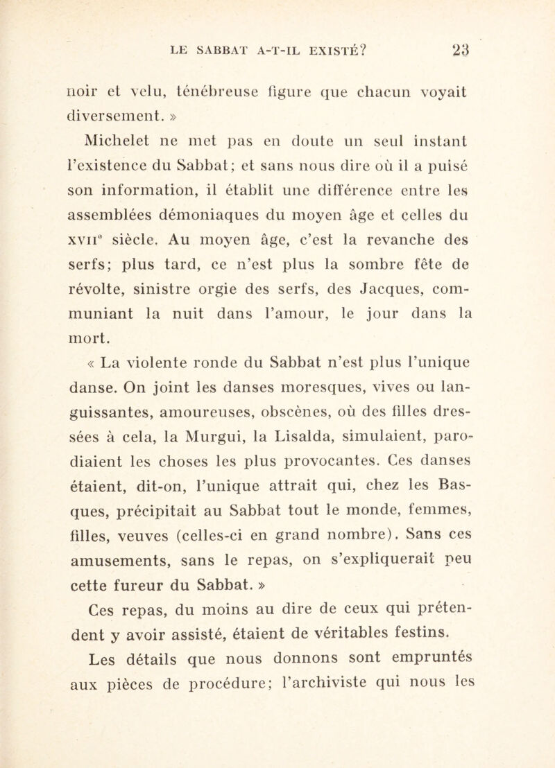 noir et velu, ténébreuse figure que chacun voyait diversement. » Michelet ne met pas en doute un seul instant l’existence du Sabbat; et sans nous dire où il a puisé son information, il établit une différence entre les assemblées démoniaques du moyen âge et celles du xviia siècle. Au moyen âge, c’est la revanche des serfs; plus tard, ce n’est plus la sombre fête de révolte, sinistre orgie des serfs, des Jacques, com¬ muniant la nuit dans l’amour, le jour dans la mort. « La violente ronde du Sabbat n’est plus l’unique danse. On joint les danses moresques, vives ou lan¬ guissantes, amoureuses, obscènes, où des filles dres¬ sées à cela, la Murgui, la Lisalda, simulaient, paro¬ diaient les choses les plus provocantes. Ces danses étaient, dit-on, l’unique attrait qui, chez les Bas¬ ques, précipitait au Sabbat tout le monde, femmes, tilles, veuves (celles-ci en grand nombre). Sans ces amusements, sans le repas, on s’expliquerait peu cette fureur du Sabbat. » Ces repas, du moins au dire de ceux qui préten¬ dent y avoir assisté, étaient de véritables festins. Les détails que nous donnons sont empruntés aux pièces de procédure; l’archiviste qui nous les