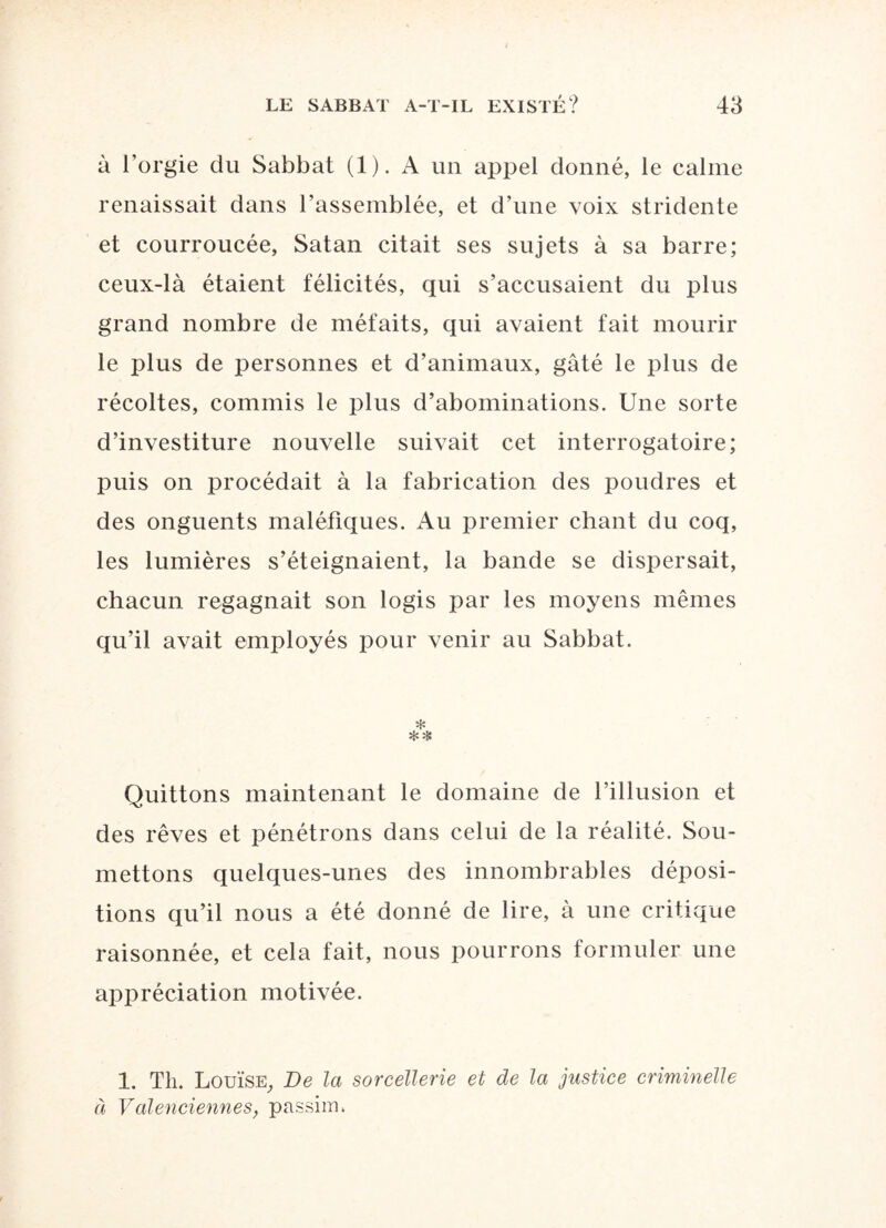 à l’orgie du Sabbat (1). A un appel donné, le calme renaissait dans rassemblée, et d’une voix stridente et courroucée, Satan citait ses sujets à sa barre; ceux-là étaient félicités, qui s’accusaient du plus grand nombre de méfaits, qui avaient fait mourir le plus de personnes et d’animaux, gâté le plus de récoltes, commis le plus d’abominations. Une sorte d’investiture nouvelle suivait cet interrogatoire; puis on procédait à la fabrication des poudres et des onguents maléfiques. Au premier chant du coq, les lumières s’éteignaient, la bande se dispersait, chacun regagnait son logis par les moyens mêmes qu’il avait employés pour venir au Sabbat. ❖ ** Quittons maintenant le domaine de l’illusion et des rêves et pénétrons dans celui de la réalité. Sou¬ mettons quelques-unes des innombrables déposi¬ tions qu’il nous a été donné de lire, à une critique raisonnée, et cela fait, nous pourrons formuler une appréciation motivée. 1. Th. Louise, De la sorcellerie et de la justice criminelle à Valenciennes, passim.