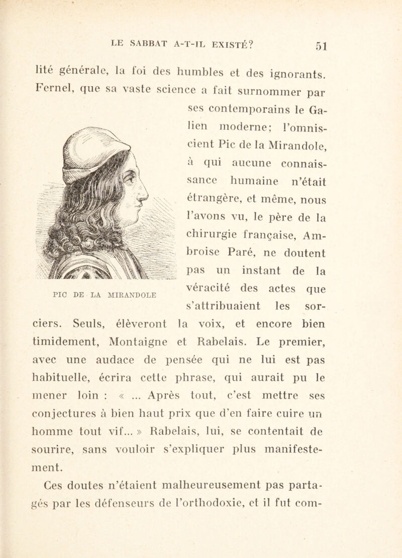 lité générale, la foi des humbles et des ignorants. Feinel, que sa vaste science a fait surnommer par ses contemporains le Ga¬ lien moderne; l’omnis¬ cient Pic de la Mirandole, à qui aucune connais¬ sance humaine n’était étrangère, et même, nous l’avons vu, le père de la chirurgie française, Am¬ broise Paré, ne doutent pas un instant de la véracité des actes que s’attribuaient les sor- PIC DE LA MIRANDOLE ciers. Seuls, élèveront la voix, et encore bien timidement, Montaigne et Rabelais. Le premier, avec une audace de 2:)ensée qui ne lui est pas habituelle, écrira cetle phrase, qui aurait pu le mener loin : « ... Après tout, c’est mettre ses conjectures à bien haut prix que d’en faire cuire un homme tout vif... » Rabelais, lui, se contentait de sourire, sans vouloir s’expliquer plus manifeste¬ ment. Ces doutes n’étaient malheureusement pas parta¬ gés par les défenseurs de l’orthodoxie, et il fut coin-