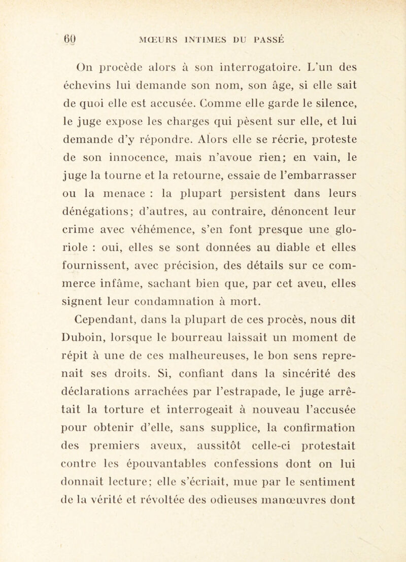 On procède alors à son interrogatoire. L’un des échevins lui demande son nom, son âge, si elle sait de quoi elle est accusée. Comme elle garde le silence, le juge expose les charges qui pèsent sur elle, et lui demande d’y répondre. Alors elle se récrie, proteste de son innocence, mais n’avoue rien; en vain, le juge la tourne et la retourne, essaie de l’embarrasser ou la menace : la plupart persistent dans leurs dénégations; d’autres, au contraire, dénoncent leur crime avec véhémence, s’en font presque une glo¬ riole : oui, elles se sont données au diable et elles fournissent, avec précision, des détails sur ce com¬ merce infâme, sachant bien que, par cet aveu, elles signent leur condamnation à mort. Cependant, dans la plupart de ces procès, nous dit Duboin, lorsque le bourreau laissait un moment de répit à une de ces malheureuses, le bon sens repre¬ nait ses droits. Si, confiant dans la sincérité des déclarations arrachées par l’estrapade, le juge arrê¬ tait la torture et interrogeait à nouveau l’accusée pour obtenir d’elle, sans supplice, la confirmation des premiers aveux, aussitôt celle-ci protestait contre les épouvantables confessions dont on lui donnait lecture; elle s’écriait, mue par le sentiment de la vérité et révoltée des odieuses manœuvres dont