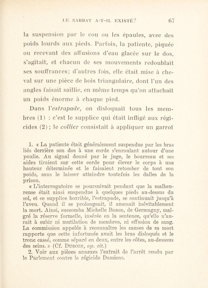 la suspension par le cou ou les épaules, avec des poids lourds aux pieds. Parfois, la patiente, piquée ou recevant des affusions d’eau glacée sur le dos, s’agitait, et chacun de ses mouvements redoublait ses souffrances; d’autres fois, elle était mise à che¬ val sur une pièce de bois triangulaire, dont l’un des angles faisait saillie, en même temps qu’on attachait un poids énorme à chaque pied. Dans l’estrapade, on disloquait tous les mem¬ bres (1) : c’est le supplice qui était infligé aux régi¬ cides (2) ; le collier consistait à appliquer un garrot 1. « La patiente était généralement suspendue par les bras liés derrière son dos à une corde s’enroulant autour d’une poulie. Au signal donné par le juge, le bourreau et ses aides tiraient sur cette corde pour élever le corps à une hauteur déterminée et le faisaient retomber de tout son poids, sans le laisser atteindre toutefois les dalles de la prison. « L’interrogatoire se poursuivait pendant que la malheu¬ reuse était ainsi suspendue à quelques pieds au-dessus du sol, et ce supplice horrible, l’estrapade, se continuait jusqu’à l’aveu. Quand il se prolongeait, il amenait inévitablement la mort. Ainsi, succomba Michelle Bozon, de Germagny, mal¬ gré la réserve formelle, insérée en la sentence, qu’elle n’au¬ rait à subir ni mutilation de membres, ni effusion de sang. La commission appelée à reconnaître les causes de sa mort rapporte que cette infortunée avait les bras disloqués et le tronc cassé, comme séparé en deux, entre les côtes, au-dessous des seins. » (Cf. Duboin, op. cit.) 2. Voir aux pièces annexes l’extrait de l’arrêt rendu par le Parlement contre le régicide Damiens.