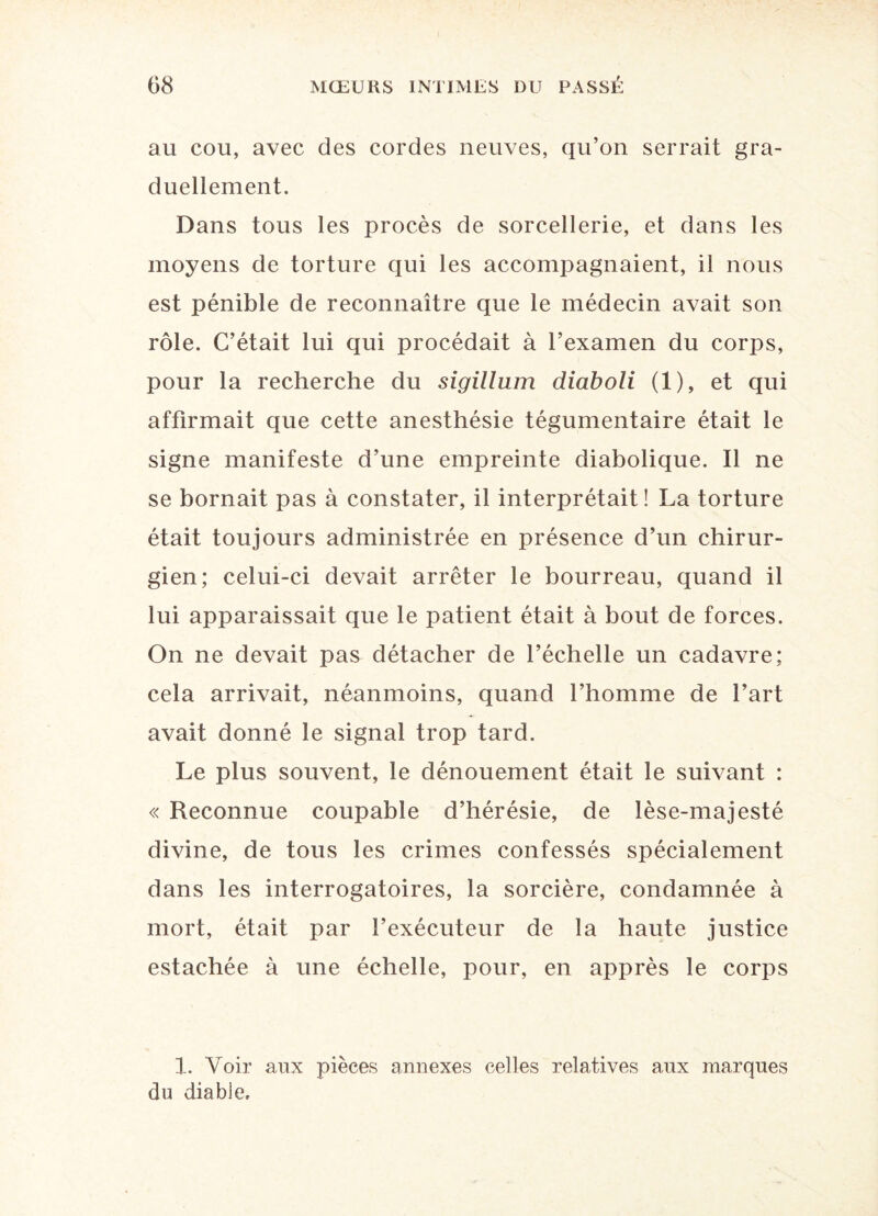 au cou, avec des cordes neuves, qu’on serrait gra¬ duellement. Dans tous les procès de sorcellerie, et dans les moyens de torture qui les accompagnaient, il nous est pénible de reconnaître que le médecin avait son rôle. C’était lui qui procédait à l’examen du corps, pour la recherche du sigillum diaboli (1), et qui affirmait que cette anesthésie tégumentaire était le signe manifeste d’une empreinte diabolique. Il ne se bornait pas à constater, il interprétait! La torture était toujours administrée en présence d’un chirur¬ gien; celui-ci devait arrêter le bourreau, quand il lui apparaissait que le patient était à bout de forces. On ne devait pas détacher de l’échelle un cadavre; cela arrivait, néanmoins, quand l’homme de l’art avait donné le signal trop tard. Le plus souvent, le dénouement était le suivant : « Reconnue coupable d’hérésie, de lèse-majesté divine, de tous les crimes confessés spécialement dans les interrogatoires, la sorcière, condamnée à mort, était par l’exécuteur de la haute justice estachée à une échelle, pour, en apprès le corps 1. Voir aux pièces annexes celles relatives aux marques du diable.