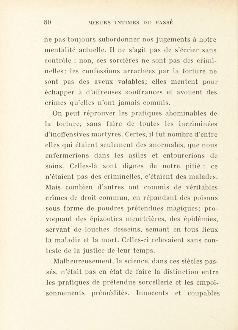 ne pas toujours subordonner nos jugements à notre mentalité actuelle. Il ne s’agit pas de s’écrier sans contrôle : non, ces sorcières ne sont pas des crimi¬ nelles; les confessions arrachées par la torture ne sont pas des aveux valables; elles mentent pour échapper à d’affreuses souffrances et avouent des crimes qu’elles n’ont jamais commis. On peut réprouver les pratiques abominables de la torture, sans faire de toutes les incriminées d’inoffensives martyres. Certes, il fut nombre d’entre elles qui étaient seulement des anormales, que nous enfermerions dans les asiles et entourerions de soins. Celles-là sont dignes de notre pitié : ce n’étaient pas des criminelles, c’étaient des malades. Mais combien d’autres ont commis de véritables crimes de droit commun, en répandant des poisons sous forme de poudres prétendues magiques; pro¬ voquant des épizooties meurtrières, des épidémies, servant de louches desseins, semant en tous lieux la maladie et la mort. Celles-ci relevaient sans con¬ teste de la justice de leur temps. Malheureusement, la science, dans ces siècles pas¬ sés, n’était pas en état de faire la distinction entre les pratiques de prétendue sorcellerie et les empoi¬ sonnements prémédités. Innocents et coupables