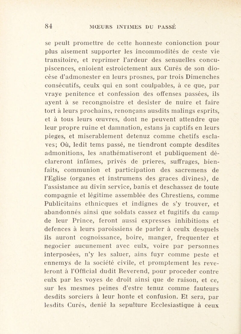 se peult promettre de cette honneste conionction pour plus aisément supporter les incommodités de ceste vie transitoire, et reprimer l’ardeur des sensuelles concu¬ piscences, enioient estroictement aux Curés de son dio¬ cèse d’admonester en leurs prosnes, par trois Dimenches consécutifs, ceulx qui en sont coulpables, à ce que, par vraye penitence et confession des offenses passées, ils ayent à se recongnoistre et désister de nuire et faire tort à leurs prochains, renonçans ausdits malings esprits, et à tous leurs œuvres, dont ne peuvent attendre que leur propre ruine et damnation, estans ja captifs en leurs piégés, et misérablement detenuz comme chétifs escla¬ ves; Où, ledit tems passé, ne tiendront compte desdites admonitions, les anathématiseront et publiquement dé¬ clareront infâmes, privés de prières, suffrages, bien¬ faits, communion et participation des sacremens de l’Eglise (organes et instrumens des grâces divines), de l’assistance au divin service, banis et deschassez de toute compagnie et légitime assemblée des Chrestiens, comme Publicitains ethnicques et indignes de s’y trouver, et abandonnés ainsi que soldats cassez et fugitifs du camp de leur Prince, feront aussi expresses inhibitions et defences à leurs paroissiens de parler à ceulx desquels ils auront cognoissance, boire, manger, fréquenter et négocier aucunement avec eulx, voire par personnes interposées, n’y les saluer, ains fuyr comme peste et ennemys de la société civile, et promptement les révé¬ leront à l’Official dudit Reverend, pour procéder contre eulx par les voyes de droit ainsi que de raison, et ce, sur les mesmes peines d’estre tenuz comme fauteurs desdits sorciers à leur honte et confusion. Et sera, par lesdits Curés, dénié la sépulture Ecclesiastique à ceux