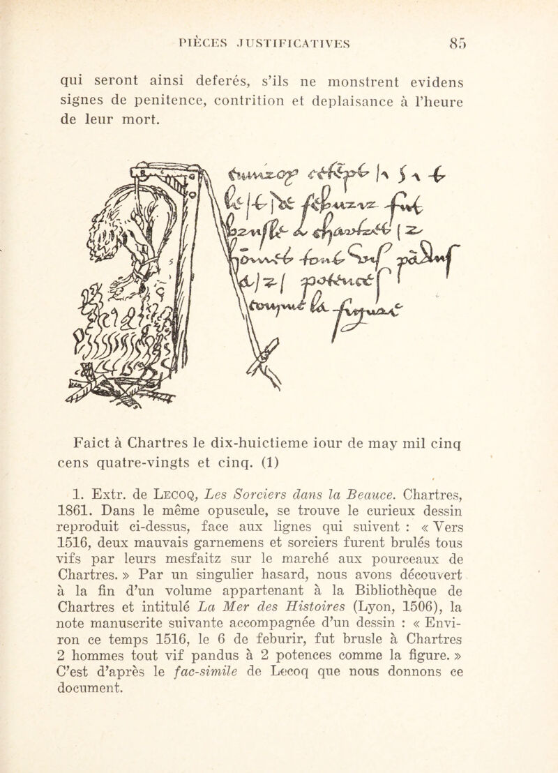 qui seront ainsi déférés, s’ils ne monstrent evidens signes de penitence, contrition et deplaisance à l’heure de leur mort. Faict à Chartres le dix-huictieme iour de may mil cinq cens quatre-vingts et cinq. (1) t 1. Extr. de Lecoq, Les Sorciers dans la Beauce. Chartres, 1861. Dans le même opuscule, se trouve le curieux dessin reproduit ci-dessus, face aux lignes qui suivent : « Vers 1516, deux mauvais garnemens et sorciers furent brûlés tous vifs par leurs mesfaitz sur le marché aux pourceaux de Chartres. » Par un singulier hasard, nous avons découvert à la fin d’un volume appartenant à la Bibliothèque de Chartres et intitulé La Mer des Histoires (Lyon, 1506), la note manuscrite suivante accompagnée d’un dessin : « Envi¬ ron ce temps 1516, le 6 de feburir, fut brusle à Chartres 2 hommes tout vif pandus à 2 potences comme la figure. » C’est d’après le fac-similé de Lecoq que nous donnons ce document.