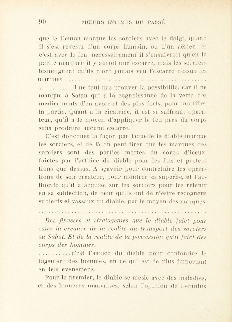 que le Démon marque les sorciers avec le doigt, quand il s’est revestu d’un corps humain, ou d’un aérien. Si c’est avec le feu, nécessairement il s’ensuivroit qu’en la pariie marquée il y auroit une escarre, mais les sorciers tesmoignent qu’ils n’ont jamais veu l’escarre dessus les marques.. .Il ne faut pas prouver la possibilité, car il ne manque à Satan qui a la cognoissance de la vertu des médicaments d’en avoir et des plus forts, pour mortifier la partie. Quant à la cicatrice, il est si suffisant opéra- « teur, qu’il a le moyen d’appliquer le feu près du corps sans produire aucune escarre. C’est doncques la façon par laquelle le diable marque les sorciers, et de là on peut tirer que les marques des sorciers sont des parties mortes du corps d’iceux, faictes par l’artifice du diable pour les fins et préten¬ tions que dessus. A sçavoir pour contrefaire les opera¬ tions de son créateur, pour montrer sa superbe, et l’au- thorité qu’il a acquise sur les sorciers pour les retenir en sa subiection, de peur qu’ils ont de n’estre recogneus subiects et vassaux du diable, par le moyen des marques. Des finesses et stratagèmes que le diable faict pour osier la creance de la réalité du transport des sorciers au Sabat. Et de la réalité de la possession qu’il faict des corps des hommes. .c’est l’astuce du diable pour confondre le iugement des hommes, en ce qui est de plus important en tels evenemens. Pour le premier, le diable se mesle avec des maladies, et des humeurs mauvaises, selon l’opinion de Lemnius