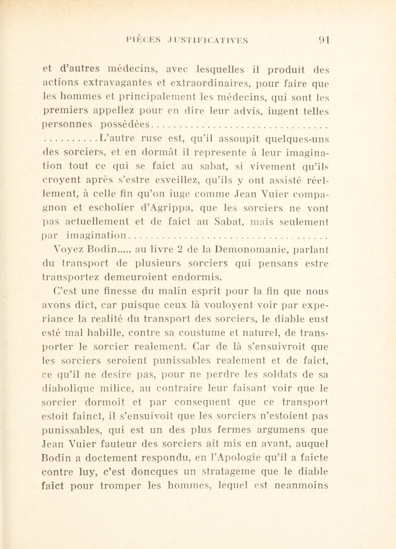 et d’autres médecins, avec lesquelles il produit des actions extravagantes et extraordinaires, pour faire que les hommes et principalement les médecins, qui sont les premiers appeliez pour en dire leur advis, iugent telles personnes possédées. .L’autre ruse est, qu'il assoupit quelques-uns des sorciers, et en donnât il représente à leur imagina¬ tion tout, ce qui se faict au sabat, si vivement qu’ils croyent après s’estre esveillez, qu’ils y ont assisté réel¬ lement, à celle fin qu’on iuge comme Jean Vuier compa¬ gnon et escholier d’Agrippa, que les sorciers ne vont pas actuellement et de faict au Sahat, mais seulement par imagination. Voyez Bodin.au livre 2 de la üemonomanie, parlant du transport de plusieurs sorciers qui pensans estre transportez demeuroient endormis. C’est une finesse du malin esprit pour la fin que nous avons dict, car puisque ceux là vouloyent voir par expe- riance la réalité du transport des sorciers, le diable eust esté mal babille, contre sa coustume et naturel, de trans¬ porter le sorcier realement. Car de là s’ensuivroit que les sorciers seroient punissables realement et de faict, ce qu’il ne desire pas, pour ne perdre les soldats de sa diabolique milice, au contraire leur faisant voir que le sorcier dormoit et par conséquent que ce transport estoit fainct, il s’ensuivoit que les sorciers n’estoient pas punissables, qui est un des plus fermes argumens que Jean Vuier fauteur des sorciers ait mis en avant, auquel Bodin a doctement respondu, en l’Apologie qu’il a faicte contre luy, c’est doncques un stratagème que le diable faict pour tromper les hommes, lequel est neanmoins