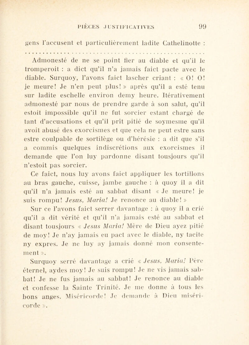 S'ens l’accusent et particulièrement ladite Cathelinotte : Admonesté de ne se point fier au diable et qu’il le tromperoit : a dict qu’il n’a jamais faict pacte avec le diable. Surquoy, l’avons faict lascher criant : « O! O! je meure! Je n’en peut plus! » après qu’il a esté tenu sur ladite eschelle environ derny heure. Itérativement admonesté par nous de prendre garde à son salut, qu’il estoit impossible qu’il ne fut sorcier estant chargé de tant d’accusations et qu’il prît pitié de soymesme qu’il avoit abusé des exorcismes et que cela ne peut estre sans estre coulpable de sortilège ou d’hérésie : a dit que s’il a commis quelques indiscrétions aux exorcismes il demande que l’on luy pardonne disant tousjours qu’il n’estoit pas sorcier. Ce faict, nous luy avons faict appliquer les tortillons au bras gauche, cuisse, jambe gauche : à quoy il a dit qu’il n’a jamais esté au sabbat disant « Je meure! je suis rompu! Jésus, Maria! Je renonce au diable! » Sur ce l’avons faict serrer davantage : à quoy il a crié qu’il a dit vérité et qu’il n’a jamais esté au sabbat et disant tousjours « Jésus Maria! Mère de Dieu ayez pitié de moy! Je n’ay jamais eu pact avec le diable, ny tacite ny exprès. Je ne luy ay jamais donné mon consente¬ ment ». Surquoy serré davantage a crié « Jésus, Maria! Père éternel, aydes moy! Je suis rompu! Je ne vis jamais sab¬ bat! Je ne fus jamais au sabbat! Je renonce au diable et confesse la Sainte Trinité. Je me donne à tous les bons anges. Miséricorde! Je demande a Dieu miséri¬ corde ».