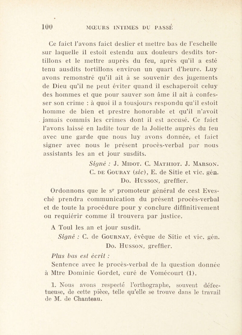 Ce faict l’avons faict deslier et mettre bas de l’eschelle sur laquelle il estoit estendu aux douleurs desdits tor¬ tillons et le mettre auprès du feu, après qu’il a esté tenu ausdits tortillons environ un quart d’heure. Luy avons remonstré qu’il ait à se souvenir des jugements de Dieu qu’il ne peut éviter quand il eschaperoit celuy des hommes et que pour sauver son âme il ait à confes¬ ser son crime : à quoi il a tousjours respondu qu’il estoit homme de bien et prestre honorable et qu’il n’avoit jamais commis les crimes dont il est accusé. Ce faict l’avons laissé en ladite tour de la Joliette auprès du feu avec une garde que nous luy avons donnée, et faict signer avec nous le présent procès-verbal par nous assistants les an et jour susdits. Signé : J. Midot. C. Mathiot. J. Marson. C. de Gouray (sic), E. de Sitie et vie. gén. Do. Husson, greffier. Ordonnons que le sr promoteur général de cest Eves- ché prendra communication du présent procès-verbal et de toute la procédure pour y conclure diffinitivement ou requiérir comme il trouvera par justice. A Toul les an et jour susdit. Signé : C. de Gournay, évêque de Sitie et vie. gén. Do. Husson, greffier. Plus bas est écrit : Sentence avec le procès-verbal de la question donnée à Mtre Dominic Gordet, curé de Vomécourt (1). 1. Nous avons respecté l’orthographe, souvent défec¬ tueuse, de cette pièce, telle qu’elle se trouve dans le travail de M. de Chanteau.