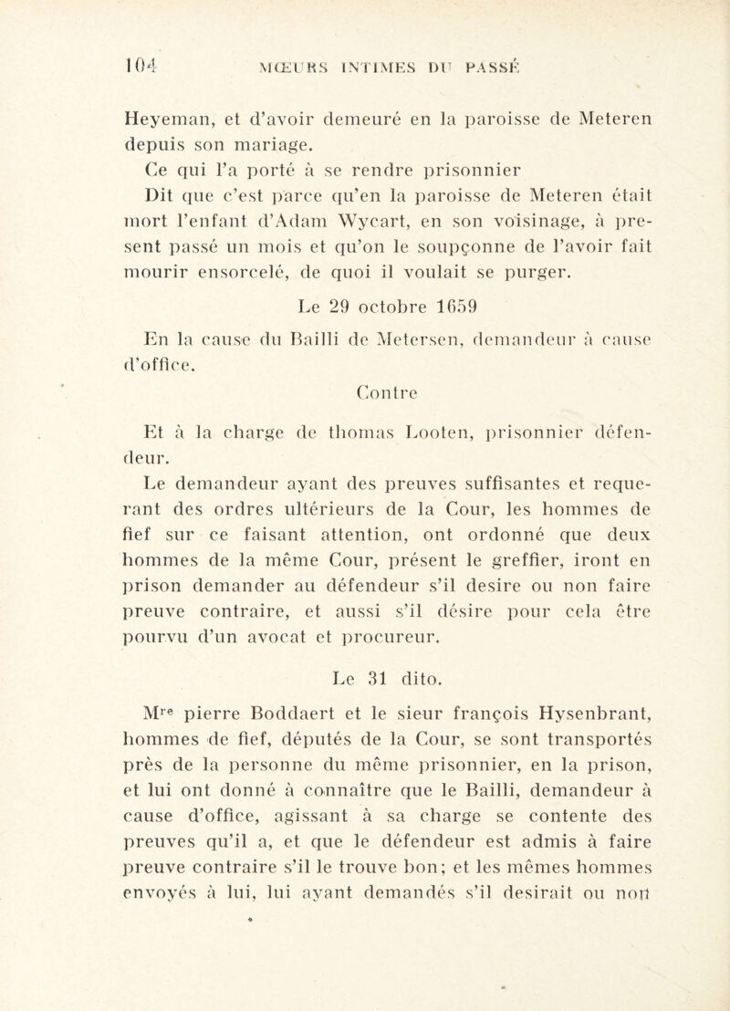 Heyeman, et d’avoir demeuré en la paroisse de Meteren depuis son mariage. Ce qui l’a porté à se rendre prisonnier Dit que c’est parce qu’en la paroisse de Meteren était mort l’enfant d’Adam Wycart, en son voisinage, à pré¬ sent passé un mois et qu’on le soupçonne de l’avoir fait mourir ensorcelé, de quoi il voulait se purger. Le 29 octobre 1659 En ] a cause du Bailli de Metersen, demandeur à cause d’office. Contre Et à la charge de thomas Looten, prisonnier défen¬ deur. Le demandeur ayant des preuves suffisantes et requé¬ rant des ordres ultérieurs de la Cour, les hommes de fief sur ce faisant attention, ont ordonné que deux hommes de la même Cour, présent le greffier, iront en prison demander au défendeur s’il desire ou non faire preuve contraire, et. aussi s’il désire pour cela être pourvu d’un avocat et procureur. Le 31 dito. Mre pierre Boddaert et le sieur françois Hysenbrant, hommes de fief, députés de la Cour, se sont transportés près de la personne du même prisonnier, en la prison, et lui ont donné à connaître que le Bailli, demandeur à cause d’office, agissant à sa charge se contente des preuves qu’il a, et que le défendeur est admis à faire preuve contraire s’il le trouve bon; et les mêmes hommes envoyés à lui, lui ayant demandés s’il desirait ou noil