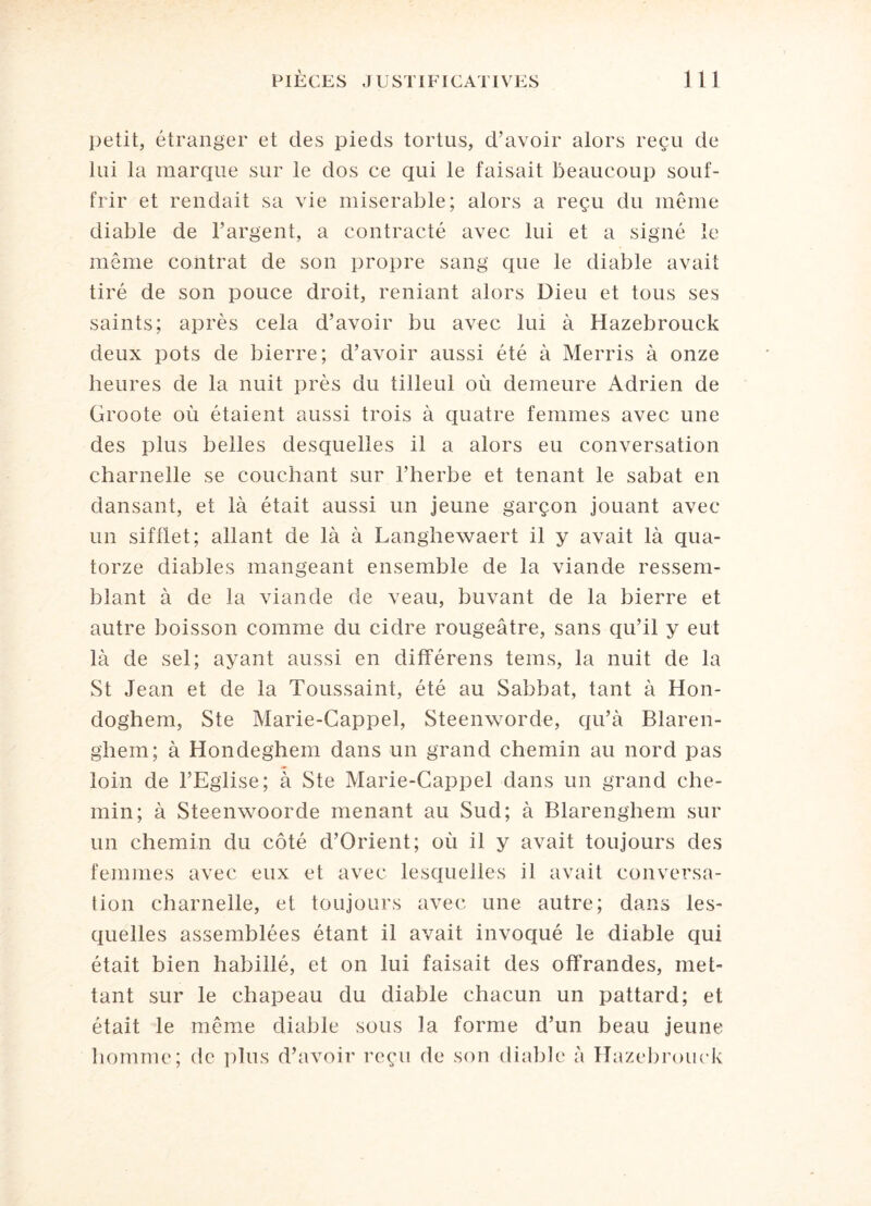 petit, étranger et des pieds tortus, d’avoir alors reçu de lui la marque sur le dos ce qui le faisait beaucoup souf¬ frir et rendait sa vie misérable; alors a reçu du même diable de l’argent, a contracté avec lui et a signé le même contrat de son propre sang que le diable avait tiré de son pouce droit, reniant alors Dieu et tous ses saints; après cela d’avoir bu avec lui à Hazebrouck deux pots de bierre; d’avoir aussi été à Merris à onze heures de la nuit près du tilleul où demeure Adrien de Groote où étaient aussi trois à quatre femmes avec une des plus belles desquelles il a alors eu conversation charnelle se couchant sur l’herbe et tenant le sabat en dansant, et là était aussi un jeune garçon jouant avec un sifflet; allant de là à Langhewaert il y avait là qua¬ torze diables mangeant ensemble de la viande ressem¬ blant à de la viande de veau, buvant de la bierre et autre boisson comme du cidre rougeâtre, sans qu’il y eut là de sel; ayant aussi en différens teins, la nuit de la St Jean et de la Toussaint, été au Sabbat, tant à Hon- doghem, Ste Marie-Cappel, Steenworde, qu’à Blaren- ghem; à Hondeghem dans un grand chemin au nord pas loin de l’Eglise; à Ste Marie-Cappel dans un grand che¬ min; à Steenwoorde menant au Sud; à Blarenghem sur un chemin du côté d’Orient; où il y avait toujours des femmes avec eux et avec lesquelles il avait conversa¬ tion charnelle, et toujours avec une autre; dans les¬ quelles assemblées étant il avait invoqué le diable qui était bien habillé, et on lui faisait des offrandes, met¬ tant sur le chapeau du diable chacun un pattard; et était le même diable sous la forme d’un beau jeune homme; de plus d’avoir reçu de son diable à Hazebrouck