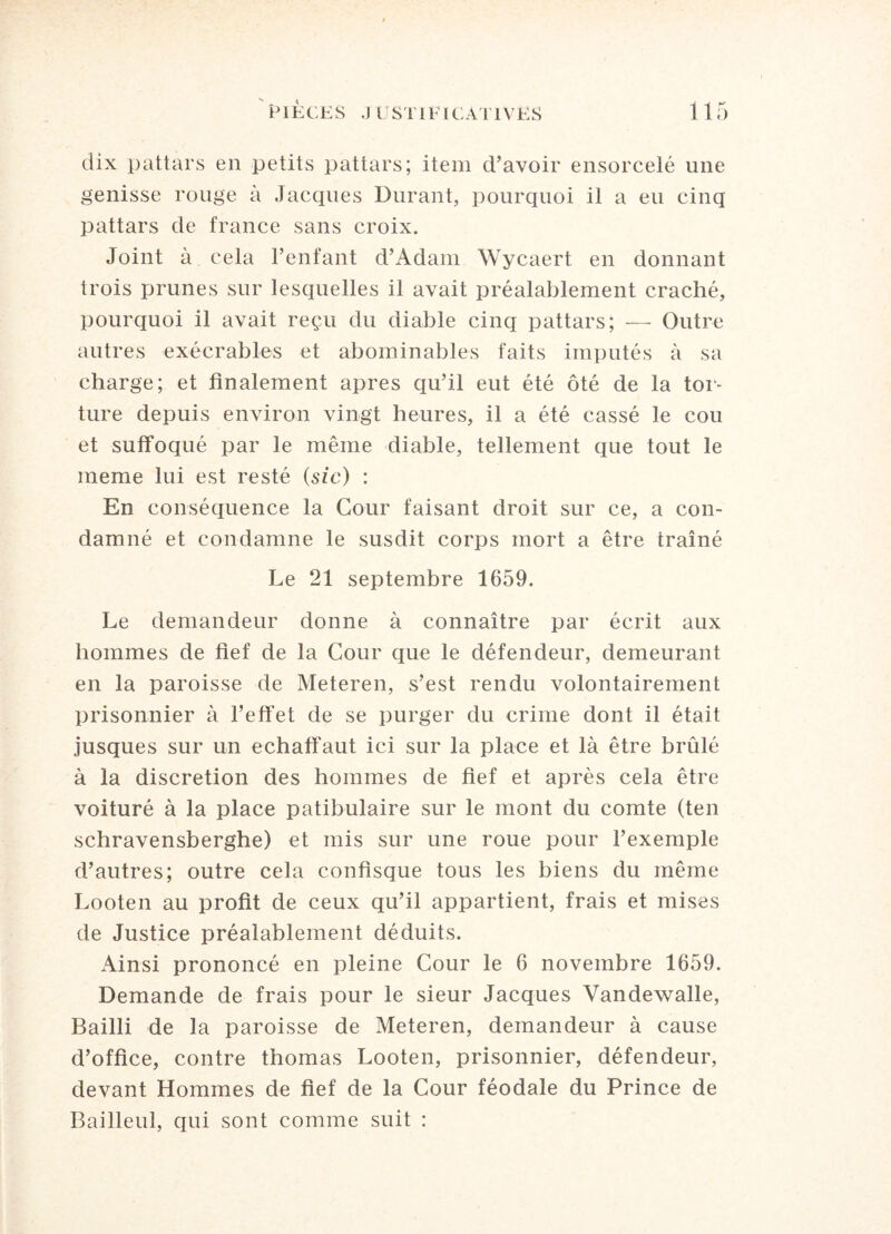 dix pattars en petits pattars; item d’avoir ensorcelé une genisse rouge à Jacques Durant, pourquoi il a eu cinq pattars de france sans croix. Joint à cela P enfant d’Adam Wycaert en donnant trois prunes sur lesquelles il avait préalablement craché, pourquoi il avait reçu du diable cinq pattars; — Outre autres exécrables et abominables faits imputés à sa charge; et finalement apres qu’il eut été ôté de la tor- ture depuis environ vingt heures, il a été cassé le cou et suffoqué par le même diable, tellement que tout le meme lui est resté (sic) : En conséquence la Cour faisant droit sur ce, a con¬ damné et condamne le susdit corps mort a être traîné Le 21 septembre 1659. Le demandeur donne à connaître par écrit aux hommes de fief de la Cour que le défendeur, demeurant en la paroisse de Meteren, s’est rendu volontairement prisonnier à l’effet de se purger du crime dont il était jusques sur un echaffaut ici sur la place et là être brûlé à la discrétion des hommes de fief et après cela être voituré à la place patibulaire sur le mont du comte (ten schravensberghe) et mis sur une roue pour l’exemple d’autres; outre cela confisque tous les biens du même Looten au profit de ceux qu’il appartient, frais et mises de Justice préalablement déduits. Ainsi prononcé en pleine Cour le 6 novembre 1659. Demande de frais pour le sieur Jacques Vandewalle, Bailli de la paroisse de Meteren, demandeur à cause d’office, contre thomas Looten, prisonnier, défendeur, devant Hommes de fief de la Cour féodale du Prince de Bailleul, qui sont comme suit :