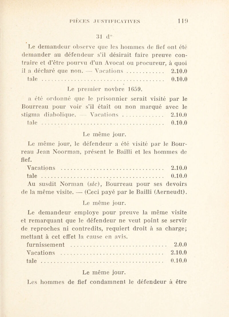 31 d° t Le demandeur observe que les hommes de fief ont été demander au défendeur s’il désirait faire preuve con¬ traire et d’être pourvu d’un Avocat ou procureur, à quoi il a déclaré que non. — Vacations. 2.10.0 taie . 0.10.0 Le premier novbre 1659. a été ordonné que le prisonnier serait visité par le Bourreau pour voir s’il était ou non marqué avec le stigma diabolique. Vacations . 2.10.0 taie . 0.10.0 Le même jour. Le même jour, le défendeur a été visité par le Bour¬ reau Jean Noorman, présent le Bailli et les hommes de fief. Vacations . 2.10.0 taie . 0.10.0 Au susdit Norman (sic), Bourreau pour ses devoirs de la même visite. —• (Ceci payé par le Bailli (Aerneudt). Le même jour. Le demandeur employé pour preuve la même visite et remarquant que le défendeur ne veut point se servir de reproches ni contredits, requiert droit à sa charge; mettant à cet effet la cause en avis. furnissement . 2.0.0 Vacations . 2.10.0 taie .. 0.10.0 Le même jour. Les hommes de fief condamnent le défendeur à être