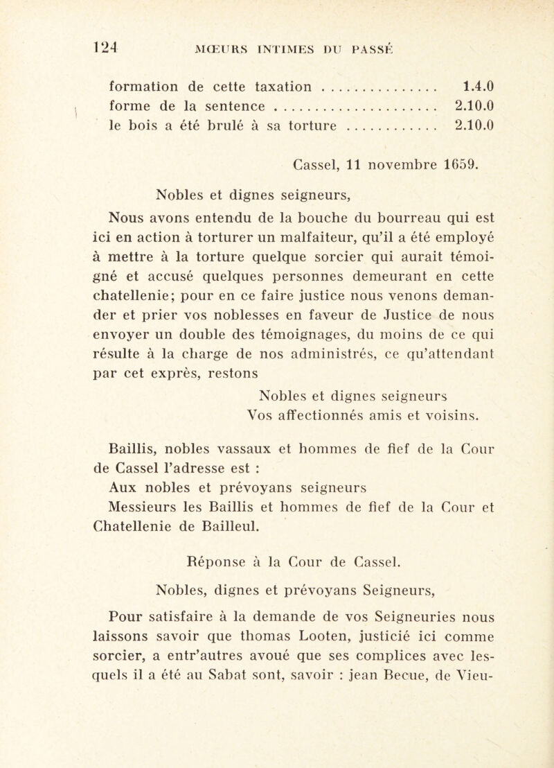 formation de cette taxation . 1.4.0 forme de la sentence. 2.10.0 le bois a été brûlé à sa torture . 2.10.0 Cassel, 11 novembre 1659. Nobles et dignes seigneurs, Nous avons entendu de la bouche du bourreau qui est ici en action à torturer un malfaiteur, qu’il a été employé à mettre à la torture quelque sorcier qui aurait témoi¬ gné et accusé quelques personnes demeurant en cette châtellenie; pour en ce faire justice nous venons deman¬ der et prier vos noblesses en faveur de Justice de nous envoyer un double des témoignages, du moins de ce qui résulte à la charge de nos administrés, ce qu’attendant par cet exprès, restons Nobles et dignes seigneurs Vos affectionnés amis et voisins. Baillis, nobles vassaux et hommes de fief de la Cour de Cassel l’adresse est : Aux nobles et prévoyans seigneurs Messieurs les Baillis et hommes de fief de la Cour et Châtellenie de Bailleul. Réponse à la Cour de Cassel. Nobles, dignes et prévoyans Seigneurs, Pour satisfaire à la demande de vos Seigneuries nous laissons savoir que thomas Looten, justicié ici comme sorcier, a entr’autres avoué que ses complices avec les¬ quels il a été au Sabat sont, savoir : jean Beciie, de Vieu-