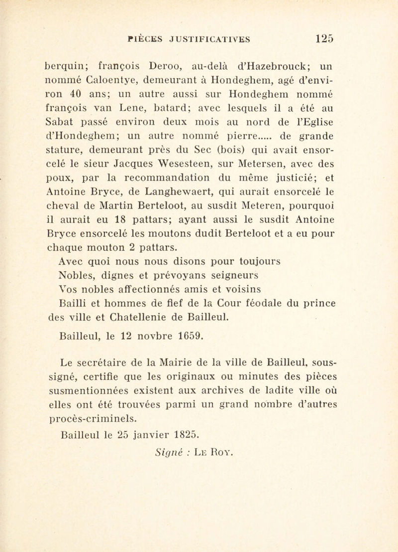 berq-uin; françois Deroo, au-delà d’Hazebrouck; un nommé Caloentye, demeurant à Hondeghem, âgé d’envi¬ ron 40 ans; un autre aussi sur Hondeghem nommé françois van Lene, batard; avec lesquels il a été au Sabat passé environ deux mois au nord de l’Eglise d’Hondeghem; un autre nommé pierre. de grande stature, demeurant près du Sec (bois) qui avait ensor¬ celé le sieur Jacques Wesesteen, sur Metersen, avec des poux, par la recommandation du même justicié; et Antoine Bryce, de Langhewaert, qui aurait ensorcelé le cheval de Martin Berteloot, au susdit Meteren, pourquoi il aurait eu 18 pattars; ayant aussi le susdit Antoine Bryce ensorcelé les moutons dudit Berteloot et a eu pour chaque mouton 2 pattars. Avec quoi nous nous disons pour toujours Nobles, dignes et prévoyans seigneurs Vos nobles affectionnés amis et voisins Bailli et hommes de fief de la Cour féodale du prince des ville et Châtellenie de Bailleul. Bailleul, le 12 novbre 1659. Le secrétaire de la Mairie de la ville de Bailleul, sous¬ signé, certifie que les originaux ou minutes des pièces susmentionnées existent aux archives de ladite ville où elles ont été trouvées parmi un grand nombre d’autres procès-criminels. Bailleul le 25 janvier 1825. Signé : Le Roy.