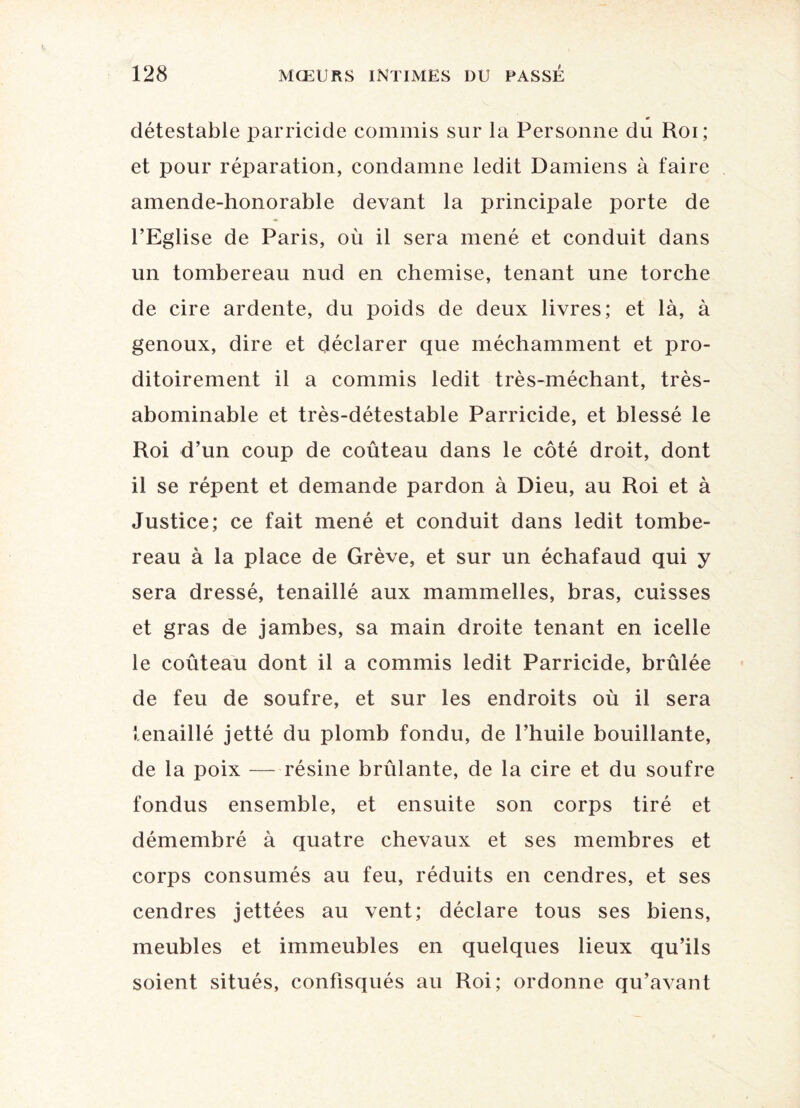 détestable parricide commis sur la Personne du Roi; et pour réparation, condamne ledit Damiens à faire amende-honorable devant la principale porte de l’Eglise de Paris, où il sera mené et conduit dans un tombereau nud en chemise, tenant une torche de cire ardente, du poids de deux livres; et là, à genoux, dire et déclarer que méchamment et pro- ditoirement il a commis ledit très-méchant, très- abominable et très-détestable Parricide, et blessé le Roi d’un coup de coûteau dans le côté droit, dont il se répent et demande pardon à Dieu, au Roi et à Justice; ce fait mené et conduit dans ledit tombe¬ reau à la place de Grève, et sur un échafaud qui y sera dressé, tenaillé aux mammelles, bras, cuisses et gras de jambes, sa main droite tenant en icelle le coûteau dont il a commis ledit Parricide, brûlée de feu de soufre, et sur les endroits où il sera tenaillé jetté du plomb fondu, de l’huile bouillante, de la poix — résine brûlante, de la cire et du soufre fondus ensemble, et ensuite son corps tiré et démembré à quatre chevaux et ses membres et corps consumés au feu, réduits en cendres, et ses cendres jettées au vent; déclare tous ses biens, meubles et immeubles en quelques lieux qu’ils soient situés, confisqués au Roi; ordonne qu’avant