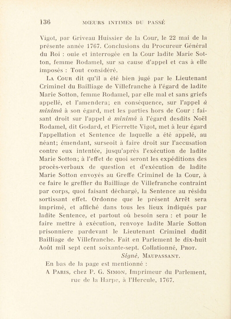 Vigot, par Griveau Huissier de la Cour, le 22 mai de la présente année 1767. Conclusions du Procureur Général du Roi : ouie et interrogée en la Cour ladite Marie Sot- ton, femme Rodamel, sur sa cause d’appel et cas à elle imposés : Tout considéré. La Cour dit qu’il a été bien jugé par le Lieutenant Criminel du Railiiage de Villefranche à l’égard de ladite Marie Sotton, femme Rodamel, par elle mal et sans griefs appellé, et l’amendera; en conséquence, sur l’appel à minimeï à son égard, met les parties hors de Cour : fai¬ sant droit sur l’appel à minimâ à l’égard desdits Noël Rodamel, dit Godard, et Pierrette Vigot, met à leur égard l’appellation et Sentence de laquelle a été appelé, au néant; émendant, surseoit à faire droit sur l’accusation contre eux intentée, jusqu’après l’exécution de ladite Marie Sotton; à l’effet de quoi seront les expéditions des procès-verbaux de question et d’exécution de ladite Marie Sotton envoyés au Greffe Criminel de la Cour, à ce faire le greffier du Bailliage de Villefranche contraint par corps, quoi faisant déchargé, la Sentence au résidu sortissant effet. Ordonne que le présent Arrêt sera imprimé, et affiché dans tous les lieux indiqués par ladite Sentence, et partout où besoin sera : et pour le faire mettre à exécution, renvoyé ladite Marie Sotton prisonnière pardevant le Lieutenant Criminel dudit Bailliage de Villefranche. Fait en Parlement le dix-huit Août mil sept cent soixante-sept. Collationné, Prot. Signé, Maupassant. En bas de la page est mentionné : A Paris, chez P. G. Simon, Imprimeur du Parlement, rue de la Harpe, à l’Hercule, 1767.