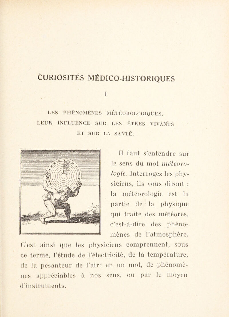 CURIOSITÉS MÉDICO-HISTORIQUES 1 LES PHÉNOMÈNES MÉTÉOROLOGIQUES. LEUR INFLUENCE SUR LES ETRES VIVANTS ET SUR LA SANTÉ. Il faut s’entendre sur le sens du mot météoro¬ logie. Interrogez les phy¬ siciens, iis vous diront : la météorologie est la partie de la physique qui traite des météores, c’est-à-dire des phéno¬ mènes de l’atmosphère. C’est ainsi que les physiciens comprennent, sous ce terme, l’étude de l’électricité, de la température, de la pesanteur de l’air; en un mot, de phénomè¬ nes appréciables à nos sens, ou par le moyen d’instruments.