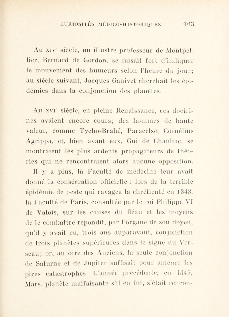 Au xive siècle, un illustre professeur de Montpel¬ lier, Bernard de Gordon, se faisait fort d’indiquer le mouvement des humeurs selon l’heure du jour; au siècle suivant, Jacques Ganivet cherchait les épi¬ démies dans la conjonction des planètes. Au xvi° siècle, en pleine Renaissance, ces doctri¬ nes avaient encore cours; des hommes de haute valeur, comme Tycho-Brahé, Paracelse, Cornélius Agrippa, et, bien avant eux, Gui de Chauliac, se montraient les plus ardents propagateurs de théo¬ ries qui ne rencontraient alors aucune opposition. Il y a plus, la Faculté de médecine leur avait donné la consécration officielle : lors de la terrible épidémie de peste qui ravagea la chrétienté en 1348, la Faculté de Paris, consultée par le roi Philippe VI de Valois, sur les causes du fléau et les moyens de le combattre répondit, par l’organe de son doyen, qu’il y avait eu, trois ans auparavant, conjonction de trois planètes supérieures dans le signe du Ver¬ seau; or, au dire des Anciens, la seule conjonction de Saturne et de Jupiter suffisait pour amener les pires catastrophes. L’année précédente, en 1347, Mars, planète malfaisante s’il en fut, s’était rencon-