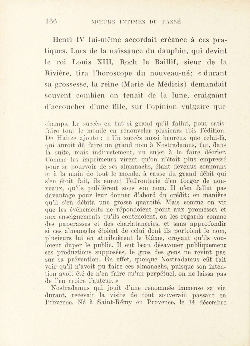 Henri IV lui-même accordait créance à ces pra¬ tiques. Lors de la naissance du dauphin, qui devint le roi Louis XIII, Roch le Baillif, sieur de la Rivière, tira l’horoscope du nouveau-né; « durant sa grossesse, la reine (Marie de Médicis) demandait souvent combien on tenait de la lune, craignant d’accoucher d’une fille, sur l’opinion vulgaire que champs. Le succès en fut si grand qu’il fallut, pour satis¬ faire tout le monde en renouveler plusieurs fois l’édition. De Haitze ajoute : « Un succès aussi heureux que celui-là, qui auroit dû faire un grand nom à Nostradamus, fut, dans la suite, mais indirectement, un sujet à le faire décrier. Comme les imprimeurs virent qu’on n’étoit x^his empressé pour se pourvoir de ses almanachs, étant devenus communs et à la main de tout le monde, à cause du grand débit qui s’en étoit fait, ils eurent l’effronterie d’en forger de nou¬ veaux, qu’ils publièrent sous son nom. Il n’en fallut pas davantage pour leur donner d’abord du crédit; en manière qu’il s’en débita une grosse quantité. Mais comme on vit que les événements ne répondoient point aux promesses et aux enseignements qu’ils contenoient, on les regarda comme des paperasses et des charlataneries, et sans approfondir si ces almanachs étoient de celui dont ils portoient le nom, plusieurs lui en attribuèrent le blâme, croyant qu’ils vou- loient duper le public. Il eut beau désavouer publiquement ces productions supposées, le gros des gens ne revint pas sur sa prévention. En effet, quoique Nostradamus eût fait voir qu’il n’avoit pu faire ces almanachs, puisque son inten¬ tion avoit été de n’en faire qu’un perpétuel, on ne laissa pas de l’en croire l’auteur. » Nostradamus qui jouit d’une renommée immense sa vie durant, recevait la visite de tout souverain passant en Provence. Né à Saint-Rémy en Provence, le 14 décembre