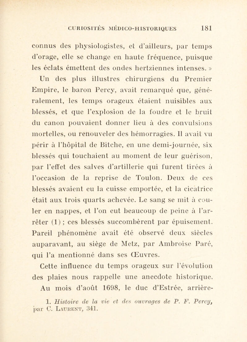 connus des physiologistes, et d’ailleurs, par temps d’orage, elle se change en haute fréquence, puisque les éclats émettent des ondes hertziennes intenses. » Un des plus illustres chirurgiens du Premier Empire, le baron Percy, avait remarqué que, géné¬ ralement, les temps orageux étaient nuisibles aux blessés, et que l’explosion de la foudre et le bruit du canon pouvaient donner lieu à des convulsions mortelles, ou renouveler des hémorragies. Il avait vu périr à l’hôpital de Bitche, en une demi-journée, six blessés qui touchaient au moment de leur guérison, par l’effet des salves d’artillerie qui furent tirées à l’occasion de la reprise de Toulon. Deux de ces blessés avaient eu la cuisse emportée, et la cicatrice était aux trois quarts achevée. Le sang se mit à cou¬ ler en nappes, et l’on eut beaucoup de peine à l’ar¬ rêter (1); ces blessés succombèrent par épuisement. Pareil phénomène avait été observé deux siècles auparavant, au siège de Metz, par Ambroise Paré, qui l’a mentionné dans ses Œuvres. Cette influence du temps orageux sur l’évolution des plaies nous rappelle une anecdote historique. Au mois d’août 1698, le duc d’Estrée, arrière- 1. Histoire de la vie et des ouvrages de P. F. Percy, par C. Laurent, 341.