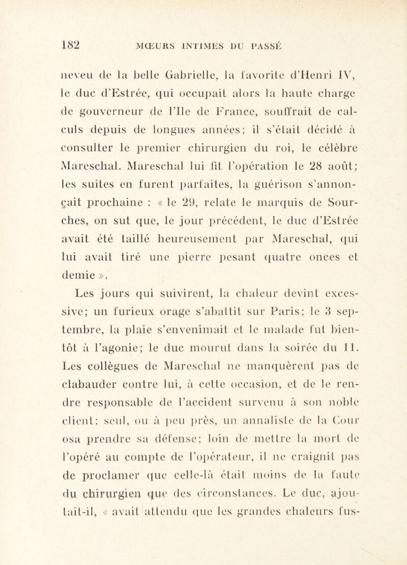 neveu de la belle Gabrielle, la favorite d’Henri IV, le duc d’Estrée, qui occupait alors la haute charge de gouverneur de nie de France, souffrait de cal¬ culs depuis de longues années; il s’était décidé à consulter le premier chirurgien du roi, le célèbre Mareschal. Mareschal lui fit l’opération le 28 août; les suites en furent parfaites, la guérison s’annon¬ çait prochaine : « le 29, relate le marquis de Sour- ches, on sut que, le jour précédent, le duc d’Estrée avait été taillé heureusement par Mareschal, qui lui avait tiré une pierre pesant quatre onces et demie ». Les jours qui suivirent, la chaleur devint exces¬ sive; un furieux orage s’abattit sur Paris; le 3 sep¬ tembre, la plaie s’envenimait et le malade fut bien¬ tôt à l’agonie; le duc mourut dans la soirée du 11. Les collègues de Mareschal ne manquèrent pas de clabauder contre lui, à cette occasion, et de le ren¬ dre responsable de l’accident survenu à son noble client; seul, ou à peu près, un annaliste de la Cour osa prendre sa défense; loin de mettre la mort de l’opéré au compte de l’opérateur, il ne craignit pas de proclamer que celle-là était moins de la faute du chirurgien que des circonstances. Le duc, ajou¬ tait-il, « avait attendu que les grandes chaleurs fus-