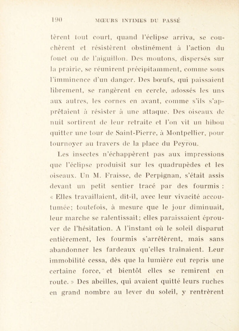 tèrent tout court, quand l'éclipse arriva, sc cou¬ cheront et résistèrent obstinément à l'action du fouet ou de l'aiguillon. Des moutons, dispersés sur la prairie, se réunirent précipitamment, comme sous l'imminence d'un danger. Des bœufs, qui paissaient librement, sc rangèrent en cercle, adossés les uns aux autres, les cornes en avant, comme s’ils s'ap¬ prêtaient à résister à une attaque. Des oiseaux de nuit sortirent de leur retraite et l'on vif un hibou quitter une tour de Saint-Pierre, à Montpellier, pour tournoyer au travers de la place du Peyrou. Les insectes n’échappèrent pas aux impressions que l'éclipse produisit sur les quadrupèdes et les oiseaux. Un M. Kraisse, de Perpignan, s’était assis devant un petit sentier tracé par des fourmis : <v Elles travaillaient, dit-il, avec leur vivacité accou¬ tumée: toutefois, à mesure que le jour diminuait, leur marche se ralentissait; elles paraissaient éprou¬ ver de l'hésitation. A l’instant où le soleil disparut entièrement, les fourmis s’arrêtèrent, mais sans abandonner les fardeaux qu’elles traînaient. Leur immobilité cessa, dès que la lumière eut repris une certaine force, * et bientôt elles se remirent en route. » Des abeilles, qui avaient quitté leurs ruches en grand nombre au lever du soleil, y rentrèrent