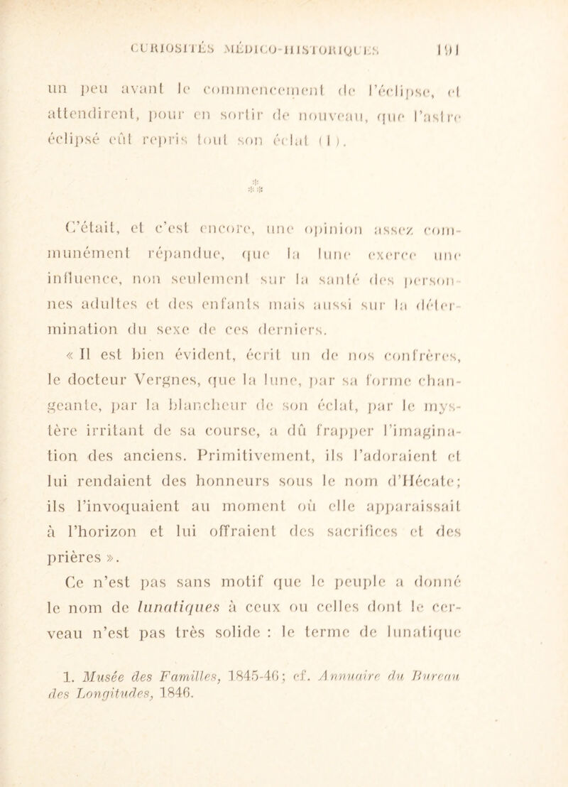 CüIUOSULS MÉDICO II1ST01UQI I S Pli un peu avant le commencement de l’éclipse, ef attendirent, pour en sortir de nouveau, que l’aslre éclipsé eût repris tout son éclat (1). :|: :|: :Ü C’était, et c’est encore, une opinion assez com¬ munément répandue, que la lune exerce une influence, non seulement sur la santé des porson nés adultes et des enfants mais aussi sur la déter¬ mination du sexe de ces derniers. « Il est bien évident, écrit un de nos confrères, le docteur Vergnes, que la lune, par sa forme chan¬ geante, par la blancheur de son éclat, par le mys¬ tère irritant de sa course, a dû frapper l’imagina¬ tion. des anciens. Primitivement, ils l’adoraient et lui rendaient des honneurs sous le nom d’Hécate; ils l’invoquaient au moment où elle apparaissait à l’horizon et lui offraient des sacrifices et des prières ». Ce n’est pas sans motif que le peuple a donné le nom de lunatiques à ceux ou celles dont le cer¬ veau n’est pas très solide: le terme de lunatique 1. Musée des Familles, 1845-46; ef. Annuaire du Bureau des Longitudes, 1846.