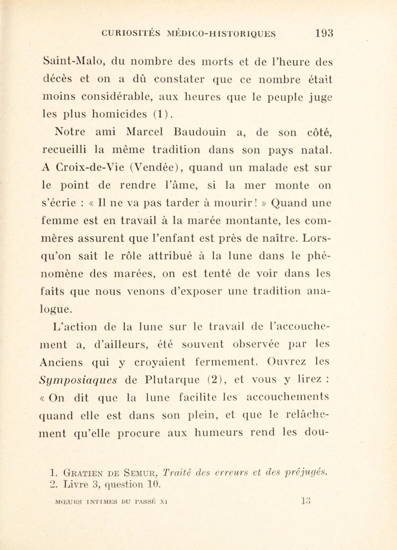 Saint-Malo, du nombre des morts et de l’heure des décès et on a dû constater que ce nombre était moins considérable, aux heures que le peuple juge les plus homicides (1). Notre ami Marcel Baudouin a, de son côté, recueilli la même tradition dans son pays natal. A Croix-de-Vie (Vendée), quand un malade est sur le point de rendre l’âme, si la mer monte on s’écrie : « Il ne va pas tarder à mourir ! » Quand une femme est en travail à la marée montante, les com¬ mères assurent que l’enfant est près de naître. Lors¬ qu’on sait le rôle attribué à la lune dans le phé¬ nomène des marées, on est tenté de voir dans les faits que nous venons d’exposer une tradition ana¬ logue. L’action de la lune sur le travail de l’accouche¬ ment a, d’ailleurs, été souvent observée par les Anciens qui y croyaient fermement. Ouvrez les Symposiaques de Plutarque (2), et vous y lirez : « On dit que la lune facilite les accouchements quand elle est dans son plein, et que le relâche¬ ment qu’elle procure aux humeurs rend les dou- 1. Gratien de Semur, Traité des erreurs et des préjugés. 2. Livre 3, question 10. MŒUKS INTIMES DU PASSE XI 13