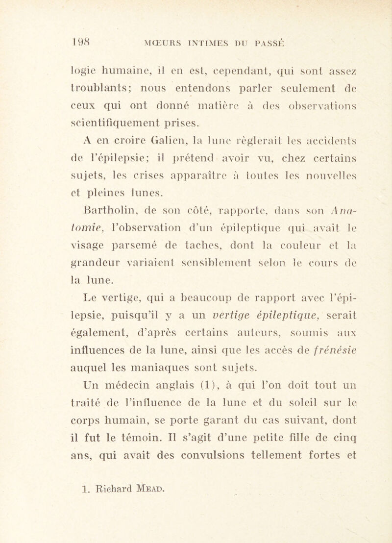 logie humaine, il en est, cependant, qui sont assez troublants; nous entendons parler seulement de ceux qui ont donné matière à des observations scientifiquement prises. A en croire Galien, la lune réglerait les accidents de l’épilepsie; il prétend avoir vu, chez certains sujets, les crises apparaître à Imites les nouvelles et pleines lunes. Bartholin, de son côté, rapporte, dans son Ana¬ tomie, l’observation d’un épileptique qui avait le visage parsemé de taches, dont la couleur et la grandeur variaient sensiblement selon le cours de la lune. Le vertige, qui a beaucoup de rapport avec l’épi¬ lepsie, puisqu’il y a un vertige épileptique, serait également, d’après certains auteurs, soumis aux influences de la lune, ainsi que les accès de frénésie auquel les maniaques sont sujets. Un médecin anglais (1), à qui l’on doit tout un traité de l’influence de la lune et du soleil sur le corps humain, se porte garant du cas suivant, dont il fut le témoin. Il s’agit d’une petite fille de cinq ans, qui avait des convulsions tellement fortes et 1. Richard Mead.