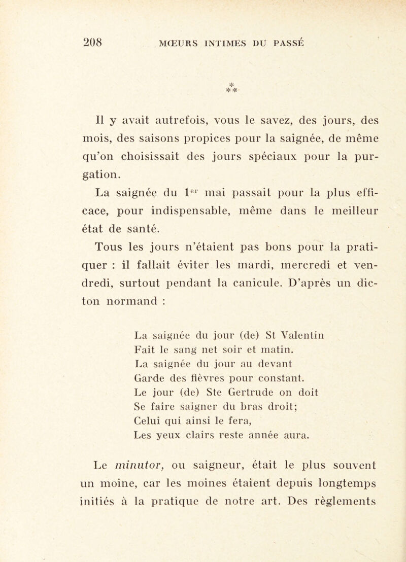 * Il y avait autrefois, vous le savez, des jours, des mois, des saisons propices pour la saignée, de même qu’on choisissait des jours spéciaux pour la pur¬ gation. La saignée du 1er mai passait pour la plus effi¬ cace, pour indispensable, même dans le meilleur état de santé. Tous les jours n’étaient pas bons pour la prati¬ quer : il fallait éviter les mardi, mercredi et ven¬ dredi, surtout pendant la canicule. D’après un dic¬ ton normand : La saignée du jour (de) St Valentin Fait le sang net soir et matin. La saignée du jour au devant Garde des fièvres pour constant. Le jour (de) Ste Gertrude on doit Se faire saigner du bras droit; Celui qui ainsi le fera, Les yeux clairs reste année aura. Le minutor, ou saigneur, était le plus souvent un moine, car les moines étaient depuis longtemps initiés à la pratique de notre art. Des règlements