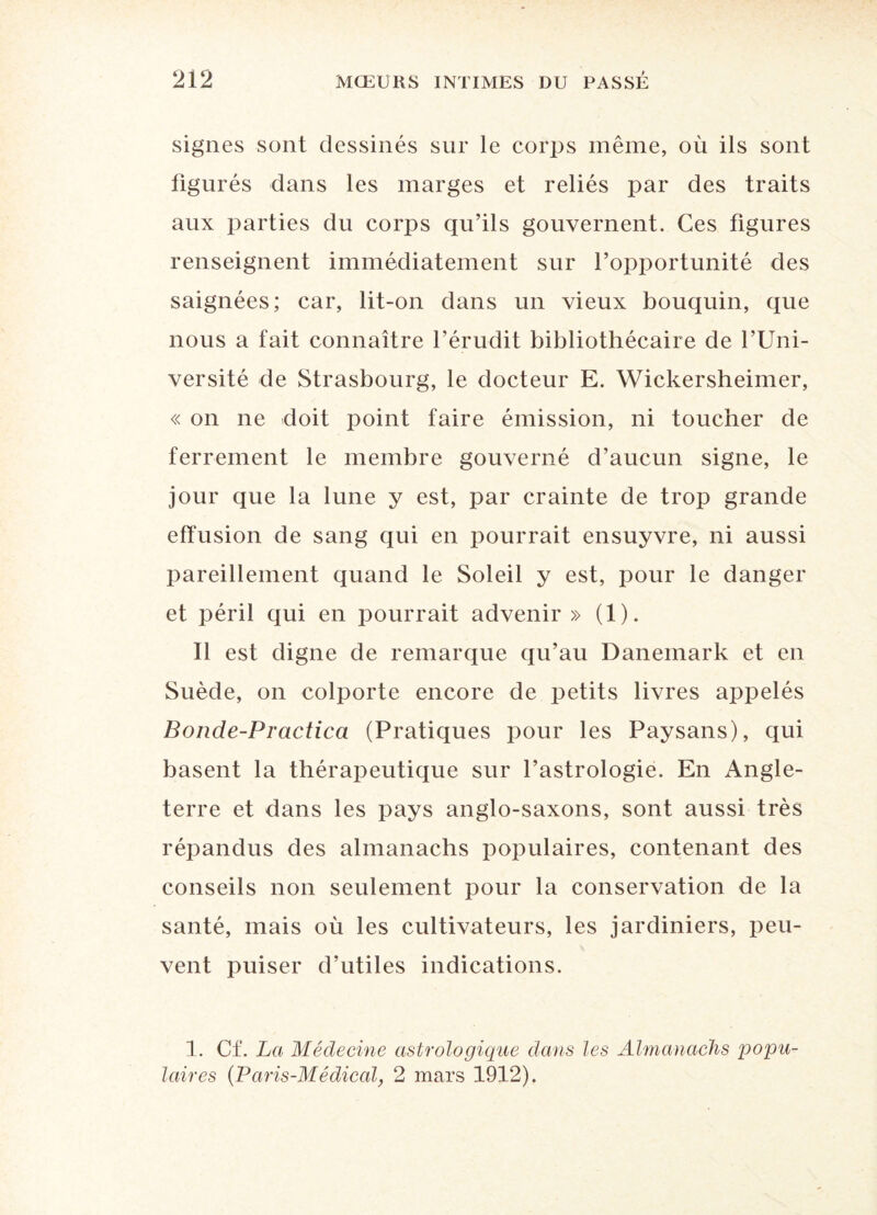 signes sont dessinés sur le corps même, où ils sont figurés dans les marges et reliés par des traits aux parties du corps qu’ils gouvernent. Ces figures renseignent immédiatement sur l’opportunité des saignées; car, lit-on dans un vieux bouquin, que nous a fait connaître l’érudit bibliothécaire de l’Uni¬ versité de Strasbourg, le docteur E. Wickersheimer, « on ne doit point faire émission, ni toucher de ferrement le membre gouverné d’aucun signe, le jour que la lune y est, par crainte de trop grande effusion de sang qui en pourrait ensuyvre, ni aussi pareillement quand le Soleil y est, pour le danger et péril qui en pourrait advenir » (1). 11 est digne de remarque qu’au Danemark et en Suède, on colporte encore de petits livres appelés Bonde-Practica (Pratiques pour les Paysans), qui basent la thérapeutique sur l’astrologie. En Angle¬ terre et dans les pays anglo-saxons, sont aussi très répandus des almanachs populaires, contenant des conseils non seulement pour la conservation de la santé, mais où les cultivateurs, les jardiniers, peu¬ vent puiser d’utiles indications. 1. Cf. La Médecine astrologique dans les Almanachs popu¬ laires (Paris-Médical, 2 mars 1912).