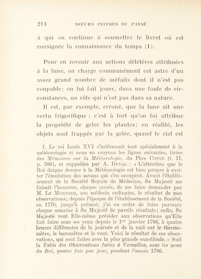 à qui on continue à soumettre le livret où est consignée la connaissance du temps (1). Pour en revenir aux actions délétères attribuées à la lune, on charge communément cet astre d’un assez grand nombre de méfaits dont il n’est pas coupable; on lui fait jouer, dans une foule de cir¬ constances, un rôle qui n’est pas dans sa nature. Il est, par exemple, erroné, que la lune ait une vertu frigorifique : c’est à tort qu’on lui attribue la propriété de geler les plantes; en réalité, les objets sont frappés par la gelée, quand le ciel est 1. Le roi Louis XVI s’intéressait tout spécialement à la météorologie si nous en croyons les lignes suivantes, tirées des Mémoires sur la Météorologie, du Père Cotte (t. II, p. 586), et rappelées par A. Duval : « L’attention que le Roi daigne donner à la Météorologie est bien propre à exci¬ ter l’émulation des savans qui s’en occupent. Avant l’établis¬ sement de la Société Royale de Médecine, Sa Majesté me faisait l’honneur, chaque année, de me faire demander par M. Le Monnier, son médecin ordinaire, le résultat de mes observations ; depuis l’époque de l’établissement de la Société, en 1776, jusqu’à présent, j’ai eu ordre de faire parvenir chaque semaine à Sa Majesté de pareils résultats; enfin, Sa Majesté veut Elle-même présider aux observations qu’Elle fait faire sous ses jmux depuis le 1er janvier 1786, à quatre heures différentes de la journée et de la nuit sur le thermo¬ mètre, le baromètre et le vent. Voici le résultat de ces obser¬ vations, qui sont faites avec la plus grande exactitude. » Suit la Table des Observations faites à Versailles, sotis les y eux du Roi, quatre fois par jour, pendant Vannée 1786.